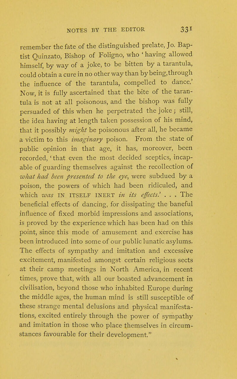 remember the fate of the distinguished prelate, Jo. Bap- tist Quinzato, Bishop of Foligno, who ' having allowed himself, by way of a joke, to be bitten by a tarantula, could obtain a cure in no other way than by being, through the influence of the tarantula, compelled to dance.' Now, it is fully ascertained that the bite of the taran- tula is not at all poisonous, and the bishop was fully persuaded of this when he perpetrated the joke; still, the idea having at length taken possession of his mind, that it possibly might be poisonous after all, he became a victim to this imaginary poison. From the state of public opinion in that age, it has, moreover, been recorded, ' that even the most decided sceptics, incap- able of guarding themselves against the recollection of what had been presented to the eye, were subdued by a poison, the powers of which had been ridiculed, and which was IN ITSELF INERT in its effects' . . . The beneficial effects of dancing, for dissipating the baneful influence of fixed morbid impressions and associations, is proved by the experience which has been had on this point, since this mode of amusement and exercise has been introduced into some of our public lunatic asylums. The effects of sympathy and imitation and excessive excitement, manifested amongst certain religious sects at their camp meetings in North America, in recent times, prove that, with all our boasted advancement in civilisation, beyond those who inhabited Europe during the middle ages, the human mind is still susceptible of these strange mental delusions and physical manifesta- tions, excited entirely through the power of sympathy and imitation in those who place themselves in circum- stances favourable for their development.