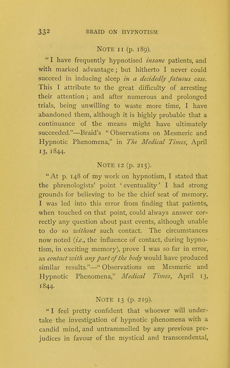 Note ii (p. 189).  I have frequently hypnotised insane patients, and with marked advantage ; but hitherto I never could succeed in inducing sleep in a decidedly fatuous case. This I attribute to the great difficulty of arresting their attention ; and after numerous and prolonged trials, being unwilling to waste more time, I have abandoned them, although it is highly probable that a continuance of the means might have ultimately succeeded.—Braid's  Observations on Mesmeric and Hypnotic Phenomena, in The Medical Times, April 13, 1844. Note 12 (p. 215). At p. 148 of my work on hypnotism, I stated that the phrenologists' point 1 eventuality' I had strong grounds for believing to be the chief seat of memory. I was led into this error from finding that patients, when touched on that point, could always answer cor- rectly any question about past events, although unable to do so without such contact. The circumstances now noted (i.e., the influence of contact, during hypno- tism, in exciting memory), prove I was so far in error, as contact with any part of the body would have produced similar results.— Observations on Mesmeric and Hypnotic Phenomena, Medical Times, April 13, 1844. Note 13 (p. 219).  I feel pretty confident that whoever will under- take the investigation of hypnotic phenomena with a candid mind, and untrammelled by any previous pre- judices in favour of the mystical and transcendental,