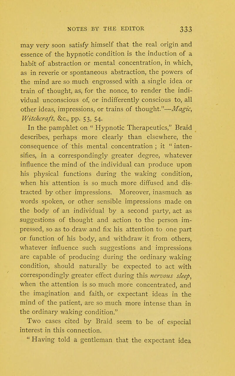 may very soon satisfy himself that the real origin and essence of the hypnotic condition is the induction of a habit of abstraction or mental concentration, in which, as in reverie or spontaneous abstraction, the powers of the mind are so much engrossed with a single idea or train of thought, as, for the nonce, to render the indi- vidual unconscious of, or indifferently conscious to, all other ideas, impressions, or trains of thought.—Magic, Witchcraft, &c, pp. 53, 54. In the pamphlet on  Hypnotic Therapeutics, Braid describes, perhaps more clearly than elsewhere, the consequence of this mental concentration ; it  inten- sifies, in a correspondingly greater degree, whatever influence the mind of the individual can produce upon his physical functions during the waking condition, when his attention is so much more diffused and dis- tracted by other impressions. Moreover, inasmuch as words spoken, or other sensible impressions made on the body of an individual by a second party, act as suggestions of thought and action to the person im- pressed, so as to draw and fix his attention to one part or function of his body, and withdraw it from others, whatever influence such suggestions and impressions are capable of producing during the ordinary waking condition, should naturally be expected to act with correspondingly greater effect during this nervous sleep, when the attention is so much more concentrated, and the imagination and faith, or expectant ideas in the mind of the patient, are so much more intense than in the ordinary waking condition. Two cases cited by Braid seem to be of especial interest in this connection.  Having told a gentleman that the expectant idea