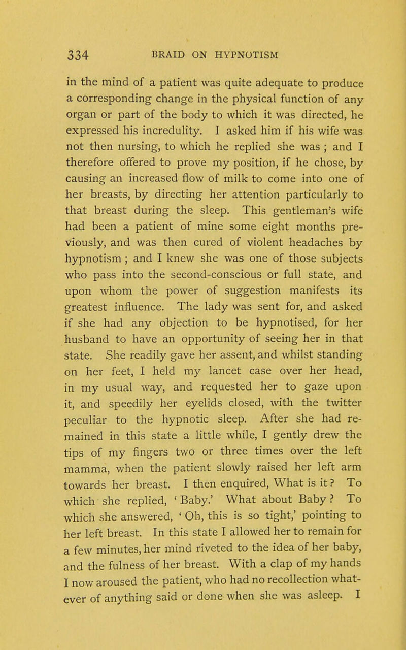 in the mind of a patient was quite adequate to produce a corresponding change in the physical function of any organ or part of the body to which it was directed, he expressed his incredulity. I asked him if his wife was not then nursing, to which he replied she was ; and I therefore offered to prove my position, if he chose, by causing an increased flow of milk to come into one of her breasts, by directing her attention particularly to that breast during the sleep. This gentleman's wife had been a patient of mine some eight months pre- viously, and was then cured of violent headaches by hypnotism; and I knew she was one of those subjects who pass into the second-conscious or full state, and upon whom the power of suggestion manifests its greatest influence. The lady was sent for, and asked if she had any objection to be hypnotised, for her husband to have an opportunity of seeing her in that state. She readily gave her assent, and whilst standing on her feet, I held my lancet case over her head, in my usual way, and requested her to gaze upon it, and speedily her eyelids closed, with the twitter peculiar to the hypnotic sleep. After she had re- mained in this state a little while, I gently drew the tips of my fingers two or three times over the left mamma, when the patient slowly raised her left arm towards her breast. I then enquired, What is it ? To which she replied, 'Baby.' What about Baby? To which she answered, ' Oh, this is so tight,' pointing to her left breast. In this state I allowed her to remain for a few minutes, her mind riveted to the idea of her baby, and the fulness of her breast. With a clap of my hands I now aroused the patient, who had no recollection what- ever of anything said or done when she was asleep. I