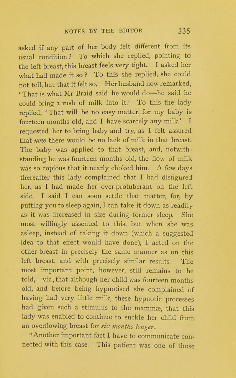 asked if any part of her body felt different from its usual condition ? To which she replied, pointing to the left breast, this breast feels very tight. I asked her what had made it so ? To this she replied, she could not tell, but that it felt so. Her husband now remarked, 1 That is what Mr Braid said he would do—he said he could bring a rush of milk into it.' To this the lady replied, ' That will be no easy matter, for my baby is fourteen months old, and I have scarcely any milk.' I requested her to bring baby and try, as I felt assured that now there would be no lack of milk in that breast. The baby was applied to that breast, and, notwith- standing he was fourteen months old, the flow of milk was so copious that it nearly choked him. A few days thereafter this lady complained that I had disfigured her, as I had made her over-protuberant on the left side. I said I can soon settle that matter, for, by putting you to sleep again, I can take it down as readily as it was increased in size during former sleep. She most willingly assented to this, but when she was asleep, instead of taking it down (which a suggested idea to that effect would have done), I acted on the other breast in precisely the same manner as on this left breast, and with precisely similar results. The most important point, however, still remains to be told,-—viz., that although her child was fourteen months old, and before being hypnotised she complained of having had very little milk, these hypnotic processes had given such a stimulus to the mammae, that this lady was enabled to continue to suckle her child from an overflowing breast for six months longer. Another important fact I have to communicate con- nected with this case. This patient was one of those