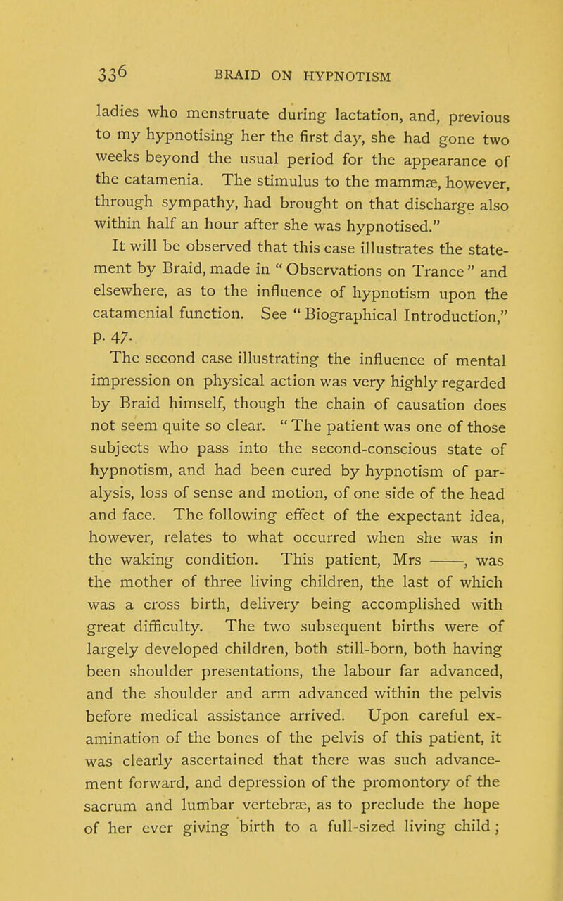 ladies who menstruate during lactation, and, previous to my hypnotising her the first day, she had gone two weeks beyond the usual period for the appearance of the catamenia. The stimulus to the mammae, however, through sympathy, had brought on that discharge also within half an hour after she was hypnotised. It will be observed that this case illustrates the state- ment by Braid, made in  Observations on Trance  and elsewhere, as to the influence of hypnotism upon the catamenial function. See  Biographical Introduction, p. 47- The second case illustrating the influence of mental impression on physical action was very highly regarded by Braid himself, though the chain of causation does not seem quite so clear.  The patient was one of those subjects who pass into the second-conscious state of hypnotism, and had been cured by hypnotism of par- alysis, loss of sense and motion, of one side of the head and face. The following effect of the expectant idea, however, relates to what occurred when she was in the waking condition. This patient, Mrs , was the mother of three living children, the last of which was a cross birth, delivery being accomplished with great difficulty. The two subsequent births were of largely developed children, both still-born, both having been shoulder presentations, the labour far advanced, and the shoulder and arm advanced within the pelvis before medical assistance arrived. Upon careful ex- amination of the bones of the pelvis of this patient, it was clearly ascertained that there was such advance- ment forward, and depression of the promontory of the sacrum and lumbar vertebrae, as to preclude the hope of her ever giving birth to a full-sized living child ;