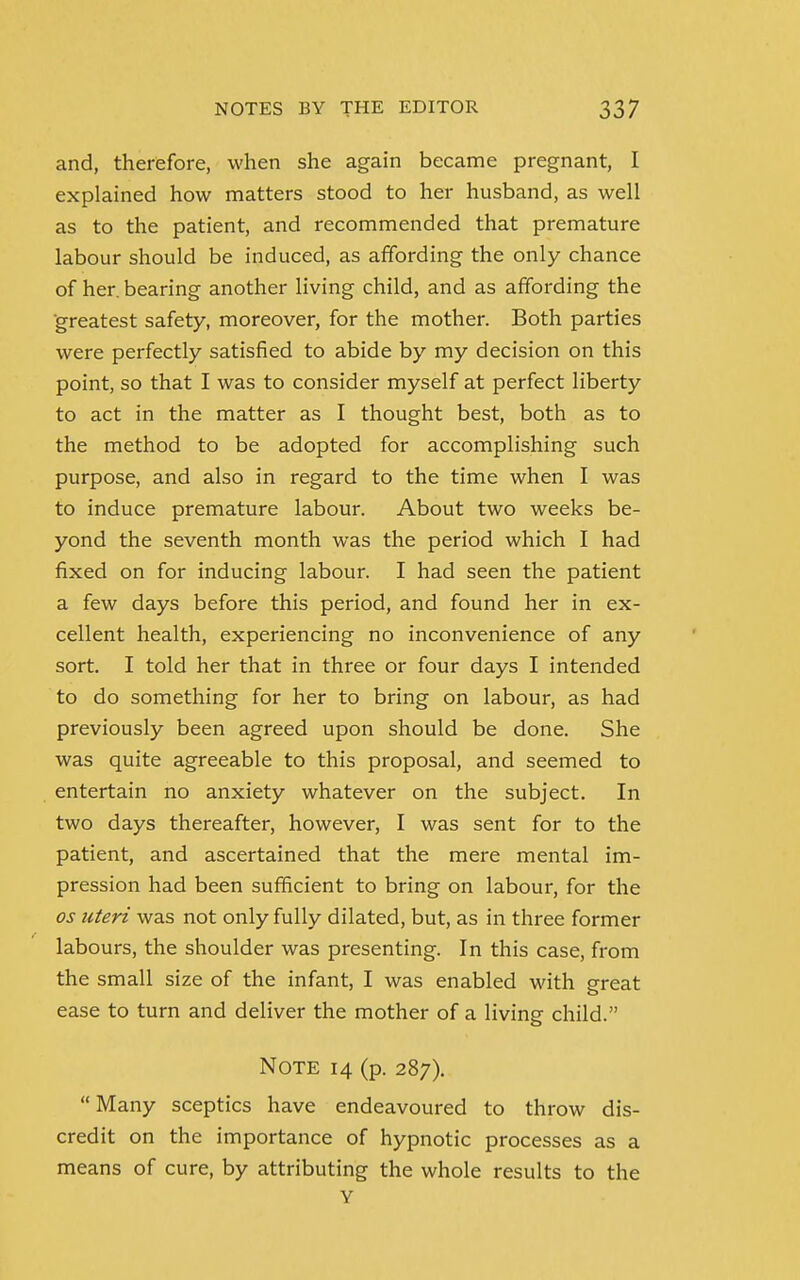 and, therefore, when she again became pregnant, I explained how matters stood to her husband, as well as to the patient, and recommended that premature labour should be induced, as affording the only chance of her. bearing another living child, and as affording the greatest safety, moreover, for the mother. Both parties were perfectly satisfied to abide by my decision on this point, so that I was to consider myself at perfect liberty to act in the matter as I thought best, both as to the method to be adopted for accomplishing such purpose, and also in regard to the time when I was to induce premature labour. About two weeks be- yond the seventh month was the period which I had fixed on for inducing labour. I had seen the patient a few days before this period, and found her in ex- cellent health, experiencing no inconvenience of any sort. I told her that in three or four days I intended to do something for her to bring on labour, as had previously been agreed upon should be done. She was quite agreeable to this proposal, and seemed to entertain no anxiety whatever on the subject. In two days thereafter, however, I was sent for to the patient, and ascertained that the mere mental im- pression had been sufficient to bring on labour, for the os uteri was not only fully dilated, but, as in three former labours, the shoulder was presenting. In this case, from the small size of the infant, I was enabled with great ease to turn and deliver the mother of a living child. Note 14 (p. 287). Many sceptics have endeavoured to throw dis- credit on the importance of hypnotic processes as a means of cure, by attributing the whole results to the Y