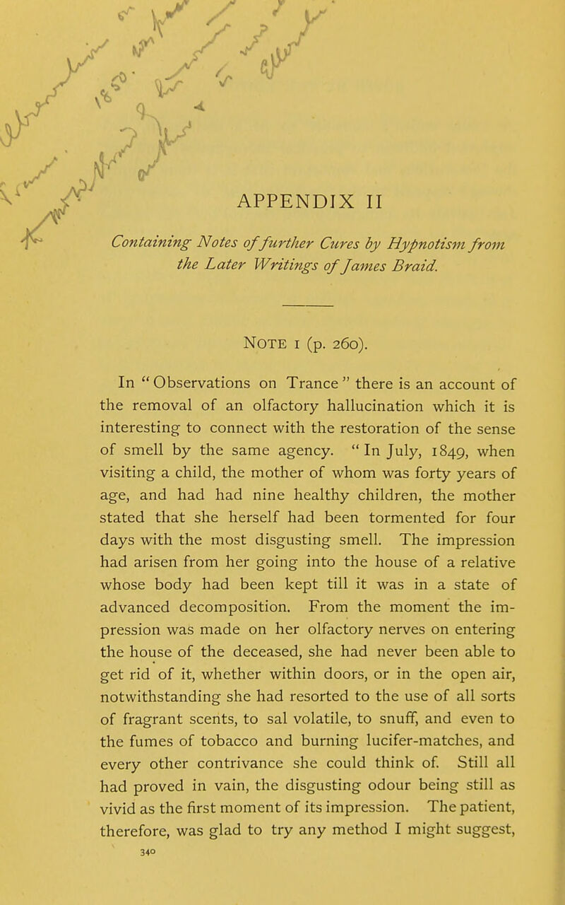 APPENDIX II Containing Notes of further Cures by Hypnotism from the Later Writings of fames Braid. Note i (p. 260). In  Observations on Trance  there is an account of the removal of an olfactory hallucination which it is interesting to connect with the restoration of the sense of smell by the same agency. In July, 1849, when visiting a child, the mother of whom was forty years of age, and had had nine healthy children, the mother stated that she herself had been tormented for four days with the most disgusting smell. The impression had arisen from her going into the house of a relative whose body had been kept till it was in a state of advanced decomposition. From the moment the im- pression was made on her olfactory nerves on entering the house of the deceased, she had never been able to get rid of it, whether within doors, or in the open air, notwithstanding she had resorted to the use of all sorts of fragrant scents, to sal volatile, to snuff, and even to the fumes of tobacco and burning lucifer-matches, and every other contrivance she could think of. Still all had proved in vain, the disgusting odour being still as vivid as the first moment of its impression. The patient, therefore, was glad to try any method I might suggest,