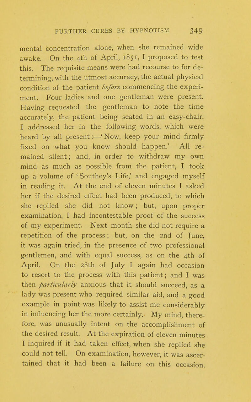 mental concentration alone, when she remained wide awake. On the 4th of April, 1851, I proposed to test this. The requisite means were had recourse to for de- termining, with the utmost accuracy, the actual physical condition of the patient before commencing the experi- ment. Four ladies and one gentleman were present. Having requested the gentleman to note the time accurately, the patient being seated in an easy-chair, I addressed her in the following words, which were heard by all present :•—' Now, keep your mind firmly fixed on what you know should happen.' All re- mained silent; and, in order to withdraw my own mind as much as possible from the patient, I took up a volume of ' Southey's Life,' and engaged myself in reading it. At the end of eleven minutes I asked her if the desired effect had been produced, to which she replied she did not know; but, upon proper examination, I had incontestable proof of the success of my experiment. Next month she did not require a repetition of the process ; but, on the 2nd of June, it was again tried, in the presence of two professional gentlemen, and with equal success, as on the 4th of April. On the 28th of July I again had occasion to resort to the process with this patient; and I was then particularly anxious that it should succeed, as a lady was present who required similar aid, and a good example in point was likely to assist me considerably in influencing her the more certainly. My mind, there- fore, was unusually intent on the accomplishment of the desired result. At the expiration of eleven minutes I inquired if it had taken effect, when she replied she could not tell. On examination, however, it was ascer- tained that it had been a failure on this occasion.