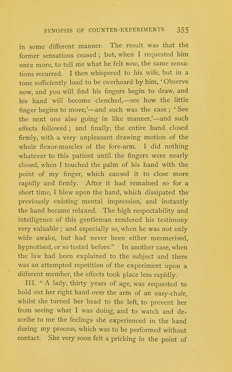 in some different manner. The result was that the former sensations ceased ; but, when I requested him once more, to tell me what he felt now, the same sensa- tions recurred. I then whispered to his wife, but in a tone sufficiently loud to be overheard by him, ' Observe now, and you will find his fingers begin to draw, and his hand will become clenched,—see how the little finger begins to move,'—and such was the case ; ' See the next one also going in like manner,'—and such effects followed ; and finally, the entire hand closed firmly, with a very unpleasant drawing motion of the whole flexor-muscles of the fore-arm. I did nothing whatever to this patient until the fingers were nearly closed, when I touched the palm of his hand with the point of my finger, which caused it to close more rapidly and firmly. After it had remained so for a short time, I blew upon the hand, which dissipated the previously existing mental impression, and instantly the hand became relaxed. The high respectability and intelligence of this gentleman rendered his testimony very valuable ; and especially so, when he was not only wide awake, but had never been either mesmerised, hypnotised, or so tested before. In another case, when the law had been explained to the subject and there was an attempted repetition of the experiment upon a different member, the effects took place less rapidly. III. A lady, thirty years of age, was requested to hold out her right hand over the arm of an easy-chair, whilst she turned her head to the left, to prevent her from seeing what I was doing, and to watch and de- scribe to me the feelings she experienced in the hand during my process, which was to be performed without contact. She very soon felt a pricking in the point of