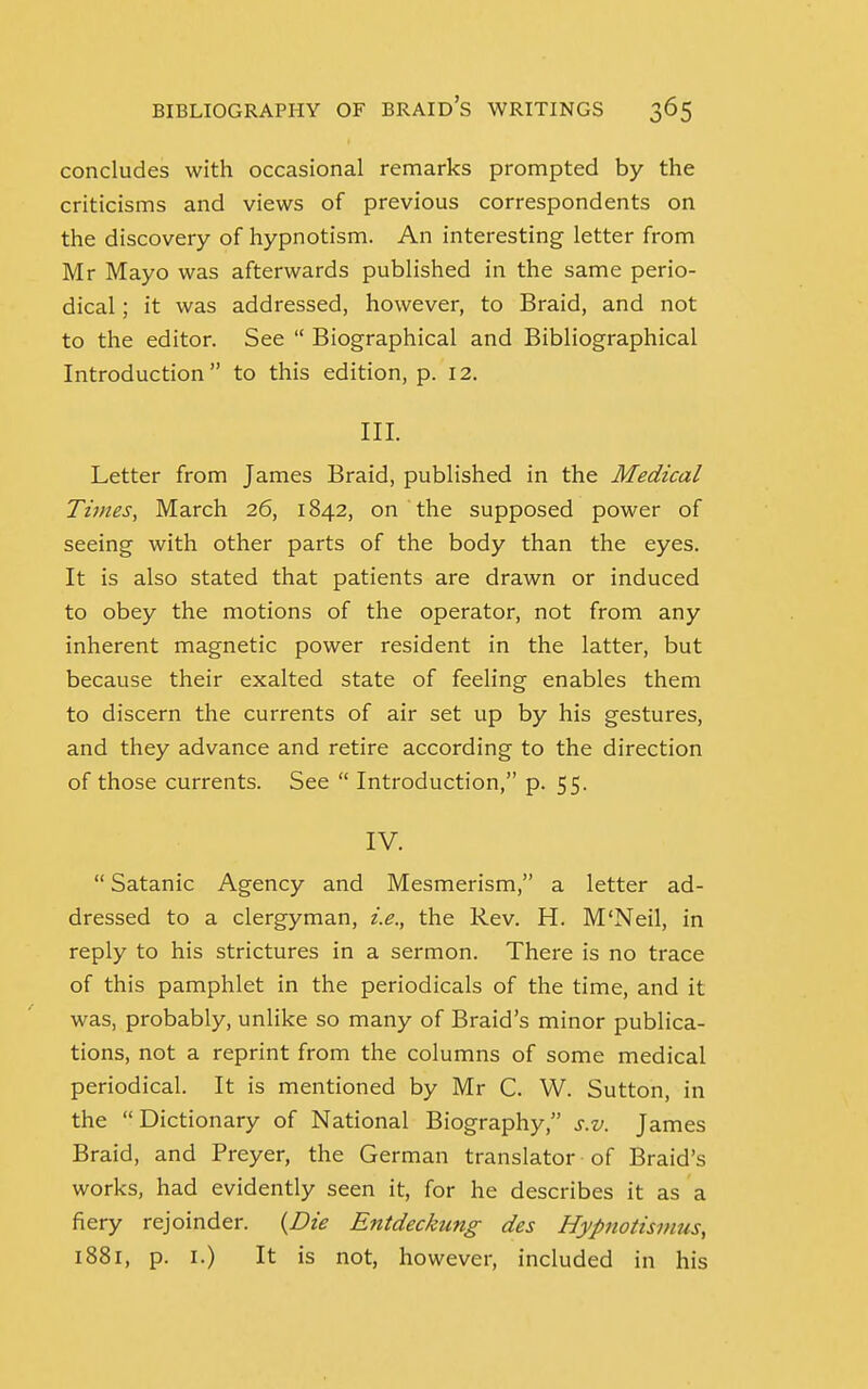 concludes with occasional remarks prompted by the criticisms and views of previous correspondents on the discovery of hypnotism. An interesting letter from Mr Mayo was afterwards published in the same perio- dical ; it was addressed, however, to Braid, and not to the editor. See  Biographical and Bibliographical Introduction to this edition, p. 12. III. Letter from James Braid, published in the Medical Times, March 26, 1842, on the supposed power of seeing with other parts of the body than the eyes. It is also stated that patients are drawn or induced to obey the motions of the operator, not from any inherent magnetic power resident in the latter, but because their exalted state of feeling enables them to discern the currents of air set up by his gestures, and they advance and retire according to the direction of those currents. See  Introduction, p. 55. IV.  Satanic Agency and Mesmerism, a letter ad- dressed to a clergyman, i.e., the Rev. H. M'Neil, in reply to his strictures in a sermon. There is no trace of this pamphlet in the periodicals of the time, and it was, probably, unlike so many of Braid's minor publica- tions, not a reprint from the columns of some medical periodical. It is mentioned by Mr C. W. Sutton, in the Dictionary of National Biography, s.v. James Braid, and Preyer, the German translator of Braid's works, had evidently seen it, for he describes it as a fiery rejoinder. {Die Entdeckung des Hypnotisi/uts, 1881, p. 1.) It is not, however, included in his