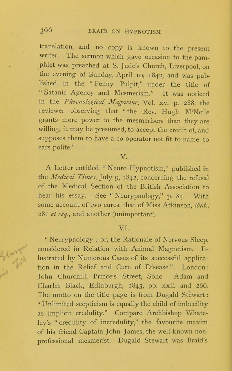 translation, and no copy is known to the present writer. The sermon which gave occasion to the pam- phlet was preached at S. Jude's Church, Liverpool, on the evening of Sunday, April 10, 1842, and was pub- lished in the Penny Pulpit, under the title of  Satanic Agency and Mesmerism. It was noticed in the Phrenological Magazine, Vol. xv. p. 288, the reviewer observing that the Rev. Hugh M'Neile grants more power to the mesmerisers than they are willing, it may be presumed, to accept the credit of, and supposes them to have a co-operator not fit to name to ears polite. V. A Letter entitled  Neuro-Hypnotism, published in the Medical Times, July 9, 1842, concerning the refusal of the Medical Section of the British Association to hear his essay. See  Neurypnology, p. 84. With some account of two cures, that of Miss Atkinson, ibid., 281 et seq., and another (unimportant). VI.  Neurypnology ; or, the Rationale of Nervous Sleep, considered in Relation with Animal Magnetism. Il- lustrated by Numerous Cases of its successful applica- tion in the Relief and Cure of Disease. London: John Churchill, Prince's Street, Soho. Adam and Charles Black, Edinburgh, 1843, pp. xxii. and 266. The motto on the title page is from Dugald Stewart:  Unlimited scepticism is equally the child of imbecility as implicit credulity. Compare Archbishop Whate- ley's  credulity of incredulity, the favourite maxim of his friend Captain John James, the well-known non- professional mesmerist. Dugald Stewart was Braid's