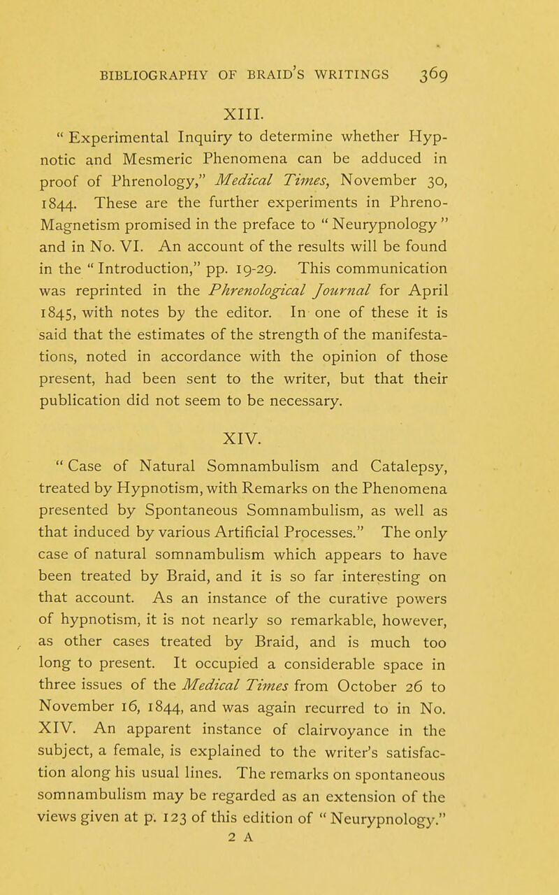 XIII.  Experimental Inquiry to determine whether Hyp- notic and Mesmeric Phenomena can be adduced in proof of Phrenology, Medical Times, November 30, 1844. These are the further experiments in Phreno- Magnetism promised in the preface to  Neurypnology  and in No. VI. An account of the results will be found in the  Introduction, pp. 19-29. This communication was reprinted in the Phrenological Journal for April 1845, with notes by the editor. In one of these it is said that the estimates of the strength of the manifesta- tions, noted in accordance with the opinion of those present, had been sent to the writer, but that their publication did not seem to be necessary. XIV.  Case of Natural Somnambulism and Catalepsy, treated by Hypnotism, with Remarks on the Phenomena presented by Spontaneous Somnambulism, as well as that induced by various Artificial Processes. The only case of natural somnambulism which appears to have been treated by Braid, and it is so far interesting on that account. As an instance of the curative powers of hypnotism, it is not nearly so remarkable, however, as other cases treated by Braid, and is much too long to present. It occupied a considerable space in three issues of the Medical Times from October 26 to November 16, 1844, and was again recurred to in No. XIV. An apparent instance of clairvoyance in the subject, a female, is explained to the writer's satisfac- tion along his usual lines. The remarks on spontaneous somnambulism may be regarded as an extension of the views given at p. 123 of this edition of  Neurypnology.