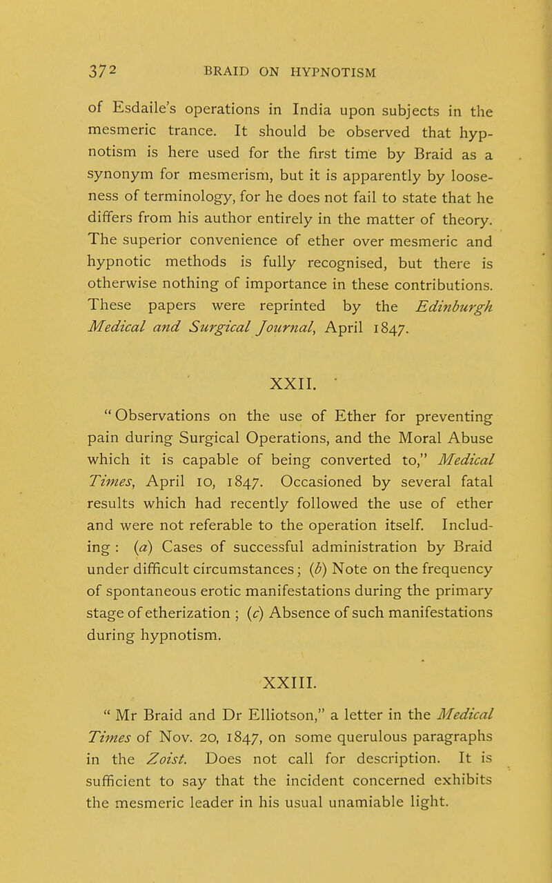 of Esdaile's operations in India upon subjects in the mesmeric trance. It should be observed that hyp- notism is here used for the first time by Braid as a synonym for mesmerism, but it is apparently by loose- ness of terminology, for he does not fail to state that he differs from his author entirely in the matter of theory. The superior convenience of ether over mesmeric and hypnotic methods is fully recognised, but there is otherwise nothing of importance in these contributions. These papers were reprinted by the Edinburgh Medical and Surgical Journal, April 1847. XXII. *  Observations on the use of Ether for preventing pain during Surgical Operations, and the Moral Abuse which it is capable of being converted to, Medical Times, April 10, 1847. Occasioned by several fatal results which had recently followed the use of ether and were not referable to the operation itself. Includ- ing : (a) Cases of successful administration by Braid under difficult circumstances; (b) Note on the frequency of spontaneous erotic manifestations during the primary stage of etherization ; (c) Absence of such manifestations during hypnotism. XXIII.  Mr Braid and Dr Elliotson, a letter in the Medical Times of Nov. 20, 1847, on some querulous paragraphs in the Zoist. Does not call for description. It is sufficient to say that the incident concerned exhibits the mesmeric leader in his usual unamiable light.