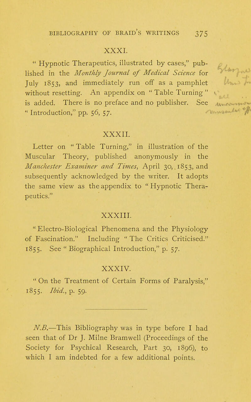 XXXI.  Hypnotic Therapeutics, illustrated by cases, pub- lished in the Monthly Journal of Medical Science for July 1853, and immediately run off as a pamphlet without resetting. An appendix on  Table Turning  is added. There is no preface and no publisher. See  Introduction, pp. 56, 57. XXXII. Letter on  Table Turning, in illustration of the Muscular Theory, published anonymously in the Manchester Examiner and Times, April 30, .1853, and subsequently acknowledged by the writer. It adopts the same view as the appendix to  Hypnotic Thera- peutics. XXXIII.  Electro-Biological Phenomena and the Physiology of Fascination. Including  The Critics Criticised. 1855. See  Biographical Introduction, p. 57. XXXIV.  On the Treatment of Certain Forms of Paralysis, 1855. Ibid., p. 59. N.B.—This Bibliography was in type before I had seen that of Dr J. Milne Bramwell (Proceedings of the Society for Psychical Research, Part 30, 1896), to which I am indebted for a few additional points.