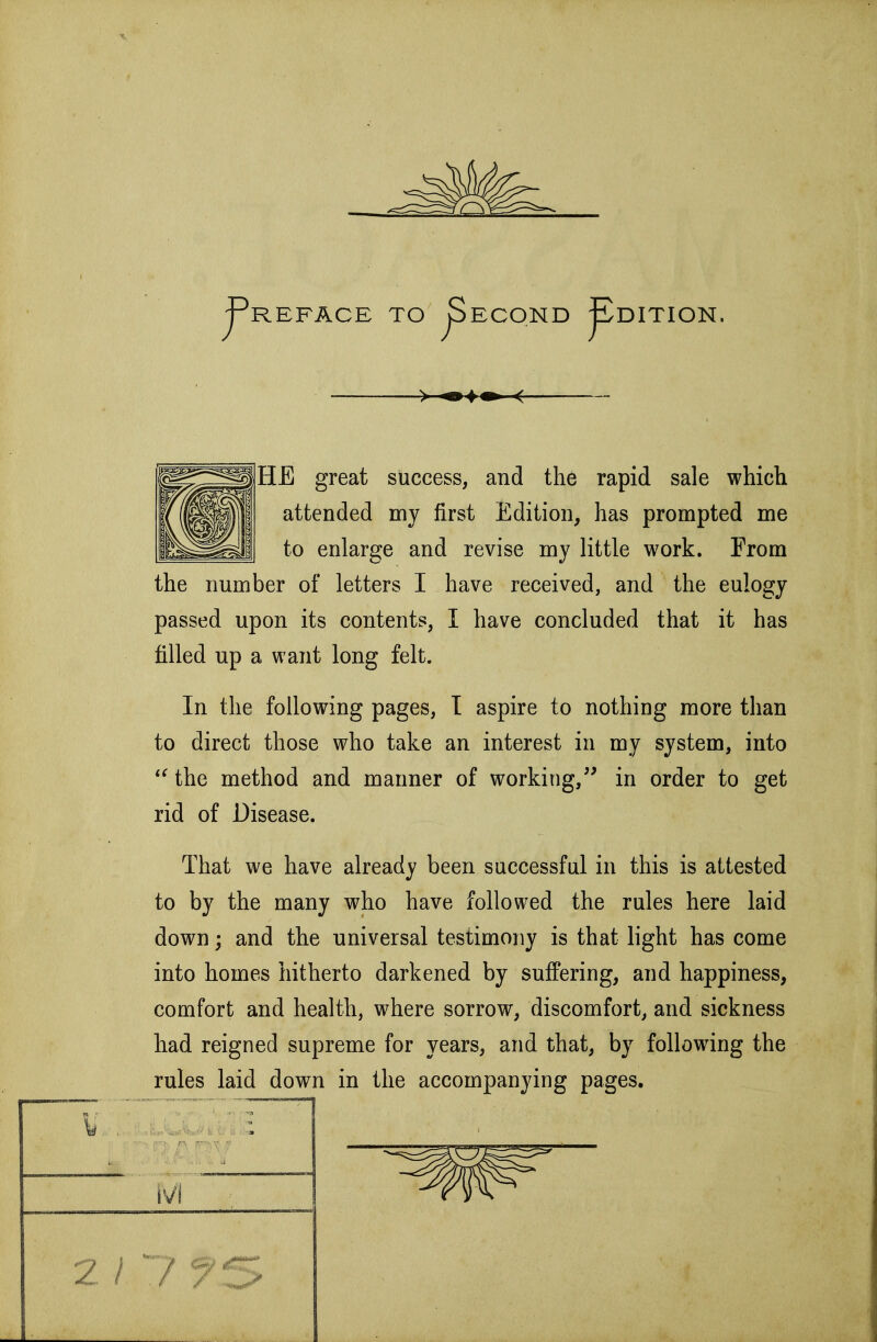 j^REFACE TO ^ECOND ^DITION. HE great success, and the rapid sale which attended my first Edition, has prompted me to enlarge and revise my little work. From the number of letters I have received, and the eulogy passed upon its contents, I have concluded that it has filled up a want long felt. In the following pages, T aspire to nothing more than to direct those who take an interest in my system, into *^ the method and manner of working,^' in order to get rid of Disease. That we have already been successful in this is attested to by the many who have followed the rules here laid down; and the universal testimony is that light has come into homes hitherto darkened by suffering, and happiness, comfort and health, where sorrow, discomfort, and sickness had reigned supreme for years, and that, by following the rules laid down in the accompanying pages. 2 / ./