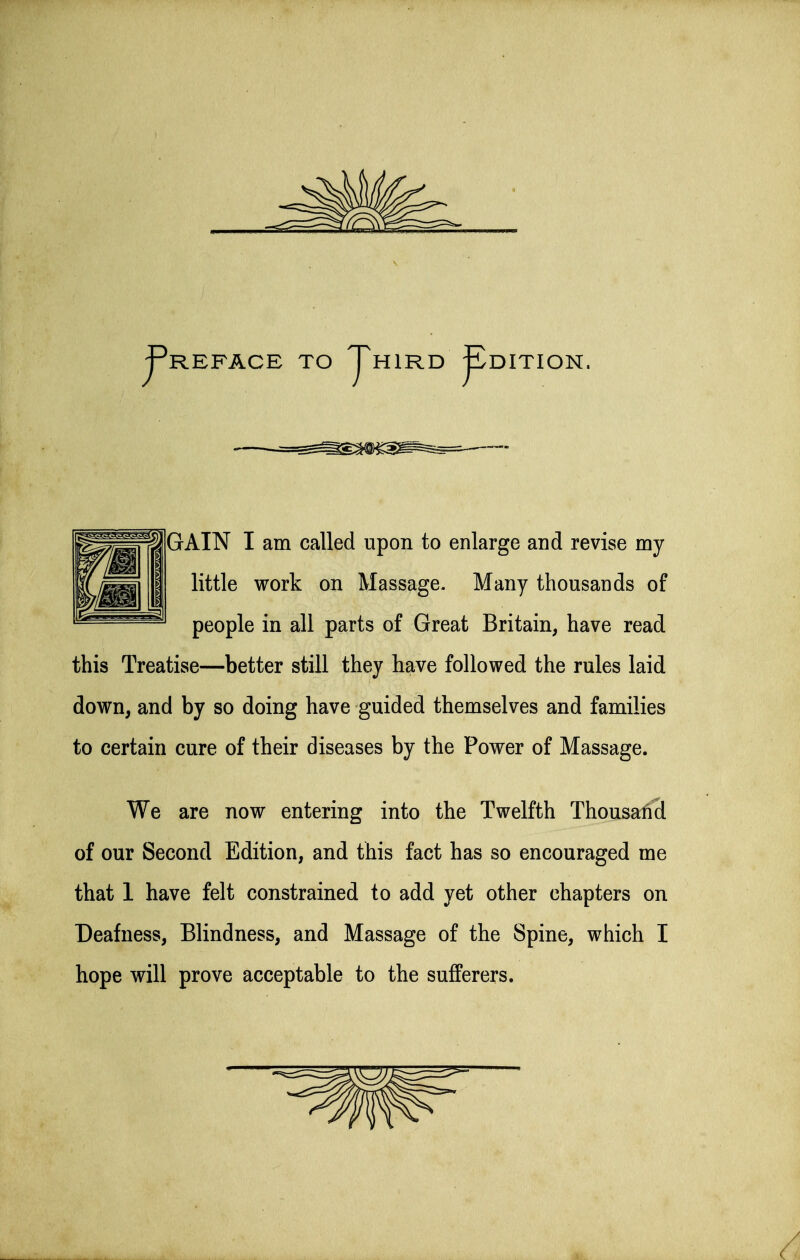 j-^REFACE TO jPhird ^DITION. GAIN I am called upon to enlarge and revise my little work on Massage. Many thousands of people in all parts of Great Britain, have read this Treatise—better still they have followed the rules laid down, and by so doing have guided themselves and families to certain cure of their diseases by the Power of Massage. We are now entering into the Twelfth Thousalicl of our Second Edition, and this fact has so encouraged me that 1 have felt constrained to add yet other chapters on Deafness, Blindness, and Massage of the Spine, which I hope will prove acceptable to the sufferers.