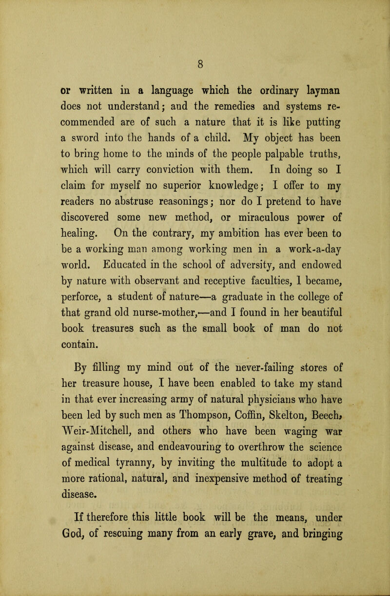 or written in a language which the ordinary layman does not understand; and the remedies and systems re- commended are of such a nature that it is like putting a sword into the hands of a child. My object has been to bring home to the minds of the people palpable truths, which will carry conviction with them. In doing so I claim for myself no superior knowledge; I offer to my readers no abstruse reasonings; nor do I pretend to have discovered some new method, or miraculous power of healing. On the contrary, my ambition has ever been to be a working man among working men in a work-a-day world. Educated in the school of adversity, and endowed by nature with observant and receptive faculties, 1 became, perforce, a student of nature—a graduate in the college of that grand old nurse-mother,—and I found in her beautiful book treasures such as the small book of man do not contain. By filling my mind out of the never-failing stores of her treasure house, I have been enabled to take my stand in that ever increasing army of natural physicians who have been led by such men as Thompson, Coffin, Skelton, Beech* Weir-Mitchell, and others who have been waging war against disease, and endeavouring to overthrow the science of medical tyranny, by inviting the multitude to adopt a more rational, natural, and inexpensive method of treating disease. If therefore this little book will be the means, under God, of rescuing many from an early grave, and bringing