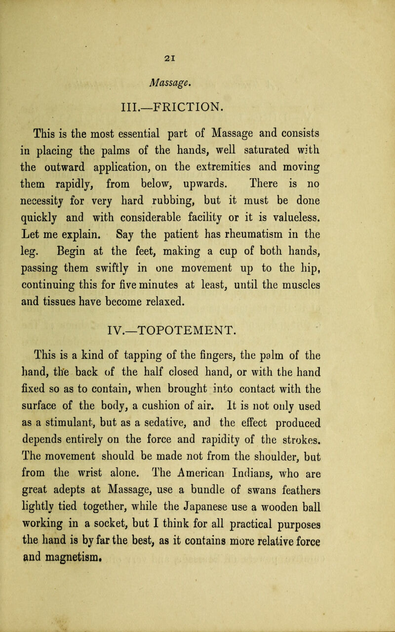 Massage. III.—FRICTION. This is the most essential part of Massage and consists in placing the palms of the hands, well saturated with the outward application, on the extremities and moving them rapidly, from below, upwards. There is no necessity for very hard rubbing, but it must be done quickly and with considerable facility or it is valueless. Let me explain. Say the patient has rheumatism in the leg. Begin at the feet, making a cup of both hands, passing them swiftly in one movement up to the hip, continuing this for five minutes at least, until the muscles and tissues have become relaxed. IV.—TOPOTEMENT. This is a kind of tapping of the fingers, the palm of the hand, the back of the half closed hand, or with the hand fixed so as to contain, when brought into contact with the surface of the body, a cushion of air. It is not only used as a stimulant, but as a sedative, and the effect produced depends entirely on the force and rapidity of the strokes. The movement should be made not from the shoulder, but from the wrist alone. The American Indians, who are great adepts at Massage, use a bundle of swans feathers lightly tied together, while the Japanese use a wooden ball working in a socket, but I think for all practical purposes the hand is by far the best, as it contains more relative force and magnetism.