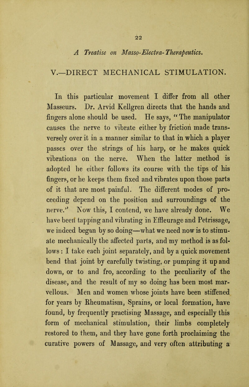 A Treatise on Masso-Electra-Therapeutics. v.—DIRECT MECHANICAL STIMULATION. In this particular movement I differ from all other Masseurs. Dr. Arvid Kellgren directs that the hands and fingers alone should be used. He says,  The manipulator causes the nerve to vibrate either by friction made trans- versely over it in a manner similar to that in which a player passes over the strings of his harp, or he makes quick vibrations on the nerve. When the latter method is adopted he either follows its course with the tips of his fingers, or he keeps them fixed and vibrates upon those parts of it that are most painful. The different modes of pro- ceeding depend on the position and surroundings of the nerve.'' Now this, I contend, we have already done. We have been tapping and vibrating in Effleurage and Petrissage, we indeed began by so doing—what we need now is to stimu- ate mechanically the affected parts, and my method is as fol- lows : I take each joint separately, and by a quick movement bend that joint by carefully twisting, or pumping it up and down, or to and fro, according to the peculiarity of the disease, and the result of my so doing has been most mar- vellous. Men and women whose joints have been stiffened for years by Rheumatism, Sprains, or local formation, have found, by frequently practising Massage, and especially this form of mechanical stimulation, their limbs completely restored to them, and they have gone forth proclaiming the curative powers of Massage, and very often attributing a