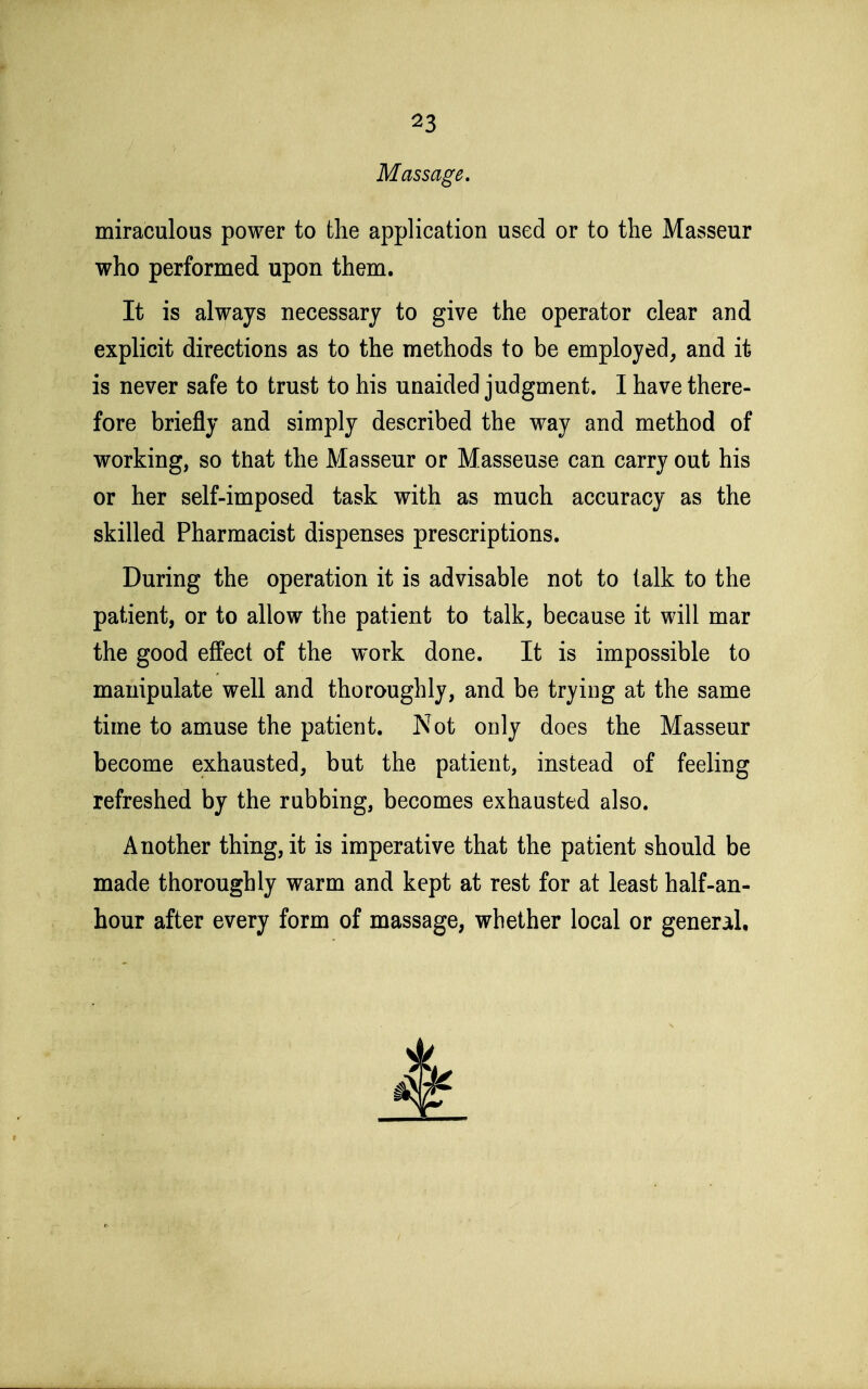 Massage. miraculous power to the application used or to the Masseur who performed upon them. It is always necessary to give the operator clear and explicit directions as to the methods to be employed, and it is never safe to trust to his unaided judgment. I have there- fore briefly and simply described the way and method of working, so that the Masseur or Masseuse can carry out his or her self-imposed task with as much accuracy as the skilled Pharmacist dispenses prescriptions. During the operation it is advisable not to talk to the patient, or to allow the patient to talk, because it will mar the good effect of the work done. It is impossible to manipulate well and thoroughly, and be trying at the same time to amuse the patient. Not only does the Masseur become exhausted, but the patient, instead of feeling refreshed by the rubbing, becomes exhausted also. Another thing, it is imperative that the patient should be made thoroughly warm and kept at rest for at least half-an- hour after every form of massage, whether local or general.