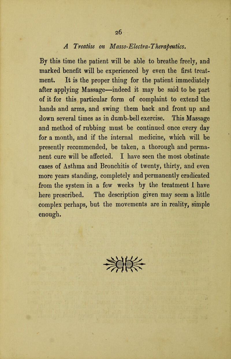 A Treatise on MassO'Electm-ThevapeuUcs. By this time the patient will be able to breathe freely, and marked benefit will be experienced by even the first treat- ment. It is the proper thing for the patient immediately after applying Massage—indeed it may be said to be part of it for this particular form of complaint to extend the hands and arms, and swing them back and front up and down several times as in dumb-bell exercise. This Massage and method of rubbing must be continued once every day for a month, and if the internal medicine, which will be presently recommended, be taken, a thorough and perma- nent cure will be afifecied. I have seen the most obstinate cases of Asthma and Bronchitis of twenty, thirty, and even more years standing, completely and permanently eradicated from the system in a few weeks by the treatment 1 have here prescribed. The description given may seem a little complex perhaps, but the movements are in reality, simple enough.