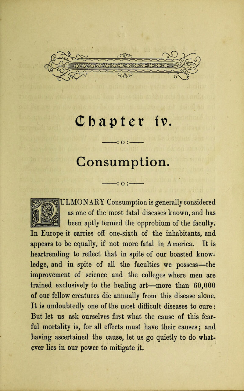 : o : Consumption. : o — ULMONARY Consumption is generally considered as one of the most fatal diseases known, and has been aptly termed the opprobium of the faculty. In Europe it carries off one-sixth of the inhabitants, and appears to be equally, if not more fatal in America. Tt is heartrending to reflect that in spite of our boasted know- ledge, and in spite of all the faculties we possess—the improvement of science and the colleges where men are trained exclusively to the healing art—more than 60,000 of our fellow creatures die annually from this disease alone. It is undoubtedly one of the most difficult diseases to cure: But let us ask ourselves first what the cause of this fear- ful mortality is, for all effects must have their causes; and having ascertained the cause, let us go quietly to do what- ever lies in our power to mitigate it.