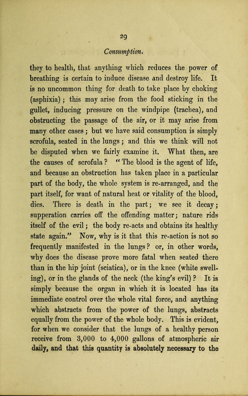 Constmption. they to health, that anything which reduces the power of breathing is certain to induce disease and destroy life. It is no uncommon thing for death to take place by choking (asphixia) ; this may arise from the food sticking in the gullet, inducing pressure on the windpipe (trachea), and obstructing the passage of the air, or it may arise from many other cases; but we have said consumption is simply scrofula, seated in the lungs; and this we think will not be disputed when we fairly examine it. What then, are the causes of scrofula ? The blood is the agent of life, and because an obstruction has taken place in a particular part of the body, the whole system is re-arranged, and the part itself, for want of jiatural heat or vitality of the blood, dies. There is death in the part; we see it decay; supperation carries off the offending matter; nature rids itself of the evil; the body re-acts and obtains its healthy state again. Now, why is it that this re-action is not so frequently manifested in the lungs? or, in other words, why does the disease prove more fatal when seated there than in the hip joint (sciatica), or in the knee (white swell- ing), or in the glands of the neck (the king's evil) ? It is simply because the organ in which it is located has its immediate control over the whole vital force, and anything wliich abstracts from the power of the lungs, abstracts equally from the power of the whole body. This is evident, for when we consider that the lungs of a healthy person receive from 3,000 to 4,000 gallons of atmospheric air daily^ and that this quantity is absolutely necessary to the