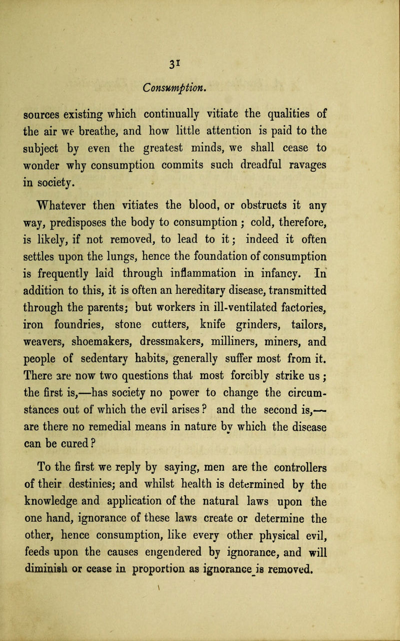 Consumption. sources existing which continually vitiate the qualities of the air we breathe, and how little attention is paid to the subject by even the greatest minds, we shall cease to wonder why consumption commits such dreadful ravages in society. Whatever then vitiates the blood, or obstructs it any way, predisposes the body to consumption; cold, therefore, is likely, if not removed, to lead to it; indeed it often settles upon the lungs, hence the foundation of consumption is frequently laid through inflammation in infancy. In addition to this, it is often an hereditary disease, transmitted through the parents; but workers in ill-ventilated factories, iron foundries, stone cutters, knife grinders, tailors, weavers, shoemakers, dressmakers, milliners, miners, and people of sedentary habits, generally suffer most from it. There are now two questions that most forcibly strike us ; the first is,—has society no power to change the circum- stances out of which the evil arises ? and the second is,— are there no remedial means in nature by which the disease can be cured ? To the first we reply by saying, men are the controllers of their destinies; and whilst health is determined by the knowledge and application of the natural laws upon the one hand, ignorance of these laws create or determine the other, hence consumption, like every other physical evil, feeds upon the causes engendered by ignorance, and will diminish or cease in proportion as ignorance^is removed. \