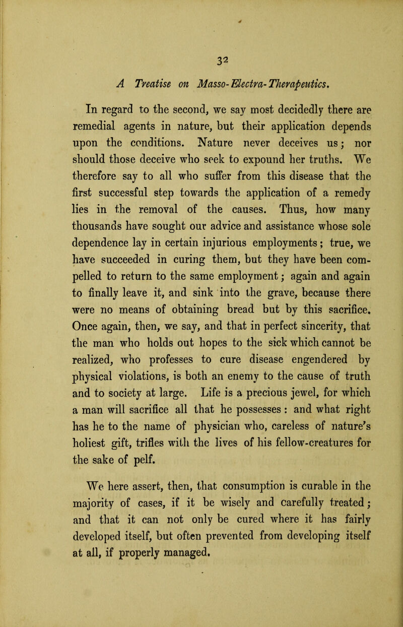 A Treatise on Masso-Electva-Therapeutics, In regard to the second, we say most decidedly there are remedial agents in nature, but their application depends upon the conditions. Nature never deceives us; nor should those deceive who seek to expound her truths. We therefore say to all who suffer from this disease that the first successful step towards the application of a remedy lies in the removal of the causes. Thus, how many thousands have sought our advice and assistance whose sole dependence lay in certain injurious employments; true, we have succeeded in curing them, but they have been com- pelled to return to the same employment; again and again to finally leave it, and sink into the grave, because there were no means of obtaining bread but by this sacrifice. Once again, then, we say, and that in perfect sincerity, that the man who holds out hopes to the sick which cannot be realized, who professes to cure disease engendered by physical violations, is both an enemy to the cause of truth and to society at large. Life is a precious jewel, for which a man will sacrifice all that he possesses : and what right has he to the name of physician who, careless of nature's holiest gift, trifies with the lives of his fellow-creatures for the sake of pelf. We here assert, then, that consumption is curable in the majority of cases, if it be wisely and carefully treated; and that it can not only be cured where it has fairly developed itself, but often prevented from developing itself at all, if properly managed.