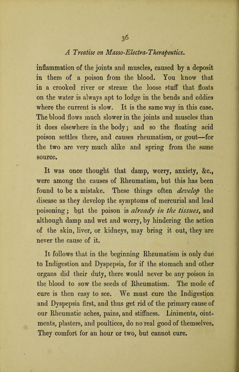 A Treatise on Masso-Electm-Thempeutics, inflammation of the joints and muscles, caused by a deposit in them of a poison from the blood. You know that in a crooked river or stream the loose stuff that floats on the water is always apt to lodge in the bends and eddies where the current is slow. It is the same way in this case. The blood flows much slower in the joints and muscles than it does elsewhere in the body; and so the floating acid poison settles there, and causes rheumatism, or gout—for the two are very much alike and spring from the same source. It was once thought that damp, worry, anxiety, &c., were among the causes of Eheumatism, but this has been found to be a mistake. These things often develop the disease as they develop the symptoms of mercurial and lead poisoning; but the poison is already in the tissues^ and although damp and wet and worry, by hindering the action of the skin, liver, or kidneys, may bring it out, they are never the cause of it. It follows that in the beginning Rheumatism is only due to Indigestion and Dyspepsia, for if the stomach and other organs did their duty, there would never be any poison in the blood to sow the seeds of Rheumatism- The mode of cure is then easy to see. We must cure the Indigestion and Dyspepsia first, and thus get rid of the primary cause of our Rheumatic aches, pains, and stiffness. Liniments, oint- ments, plasters, and poultices, do no real good of themselves. They comfort for an hour or two, but cannot cure.