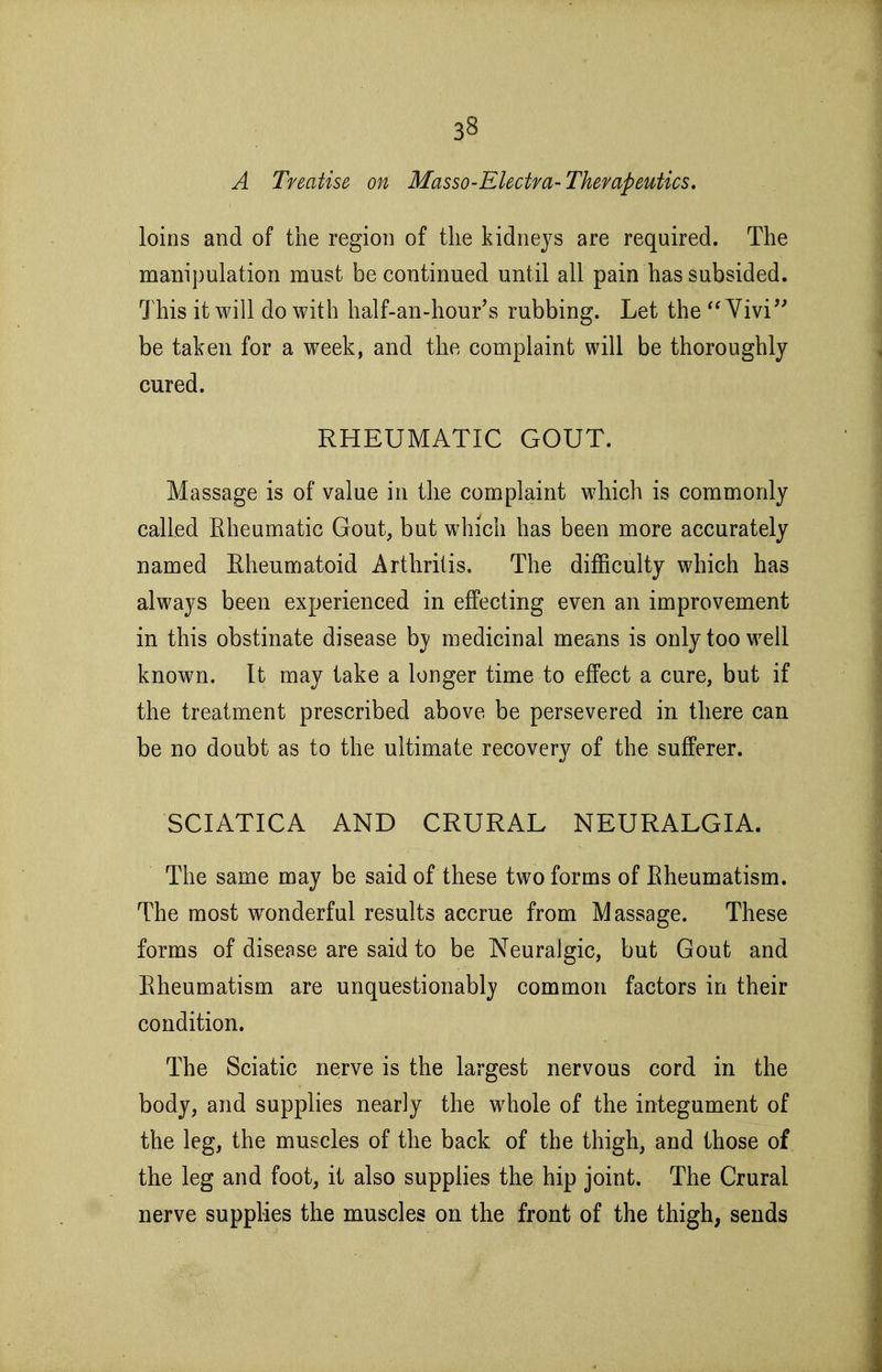 A Treatise on Masso-Electm-Therapeutics, loins and of the region of the kidneys are required. The manipulation must be continued until all pain has subsided. This it will do with half-an-hour's rubbing. Let the Yivi'' be taken for a week, and the complaint will be thoroughly cured. RHEUMATIC GOUT. Massage is of value in the complaint which is commonly called Rheumatic Gout, but which has been more accurately named Eheumatoid Arthritis. The difficulty which has always been experienced in effecting even an improvement in this obstinate disease by medicinal means is only too well known. It may take a longer time to effect a cure, but if the treatment prescribed above be persevered in there can be no doubt as to the ultimate recovery of the sufferer. SCIATICA AND CRURAL NEURALGIA. The same may be said of these two forms of Eheumatism. The most w^onderful results accrue from Massage. These forms of disease are said to be Neuralgic, but Gout and Eheumatism are unquestionably common factors in their condition. The Sciatic nerve is the largest nervous cord in the body, and supplies nearly the whole of the integument of the leg, the muscles of the back of the thigh, and those of the leg and foot, it also supplies the hip joint. The Crural nerve supplies the muscles on the front of the thigh, sends