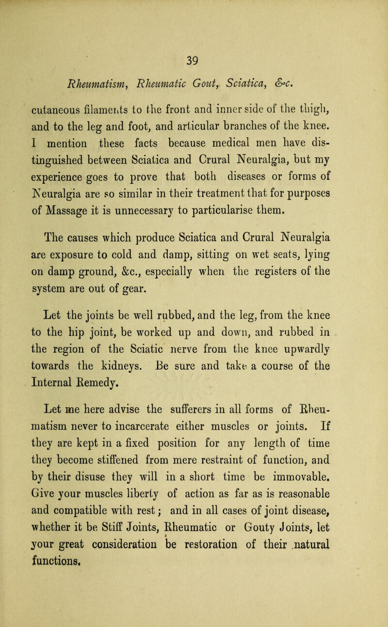 Rheumatism^ Rheumatic Goiity Sciatica, &c, cutaneous filameiits to the front and inner side of the thigh, and to the leg and foot, and articular branches of the knee. 1 mention these facts because medical men have dis- tinguished between Sciatica and Crural Neuralgia, but my experience goes to prove that both diseases or forms of Neuralgia are so similar in their treatment that for purposes of Massage it is unnecessary to particularise them. The causes which produce Sciatica and Crural Neuralgia are exposure to cold and damp, sitting on w^et seats, lying on damp ground, &c., especially when the registers of the system are out of gear. Let the joints be well rubbed, and the leg, from the knee to the hip joint, be worked up and down, and rubbed in the region of the Sciatic nerve from the knee upwardly towards the kidneys. Be sure and take a course of the Internal Remedy. Let me here advise the sufferers in all forms of Rheu- matism never to incarcerate either muscles or joints. If they are kept in a fixed position for any length of time they become stiffened from mere restraint of function, and by their disuse they will in a short time be immovable. Give your muscles liberty of action as far as is reasonable and compatible with rest; and in all cases of joint disease, whether it be Stiff Joints, Rheumatic or Gouty Joints, let your great consideration be restoration of their .natural functions.