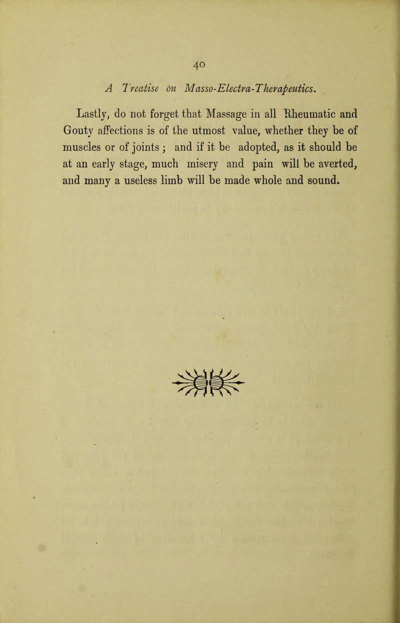 A Treatise on Masso-Electra-Thempeutics, Lastly, do not forget that Massage in all Eheumatic and Gouty affections is of the utmost value, whether they be of muscles or of joints ; and if it be adopted, as it should be at an early stage, much misery and pain will be averted, and many a useless limb will be made whole and sound.