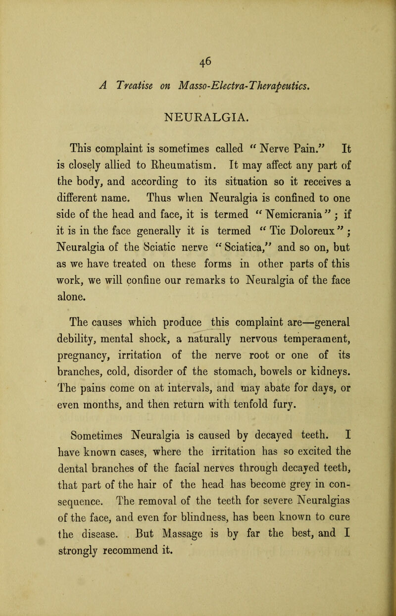 A Treatise on Masso-Electra-Thempeutics. NEURALGIA. This complaint is sometimes called  Nerve Pain/' It is closely allied to Rheumatism. It may affect any part of the body, and according to its situation so it receives a different name. Thus when Neuralgia is confined to one side of the head and face, it is termed  Nemicrania  ; if it is in the face generally it is termed Tic Doloreux ; Neuralgia of the Sciatic nerve Sciatica,'' and so on, but as we have treated on these forms in other parts of this work, we will confine our remarks to Neuralgia of the face alone. The causes which produce this complaint are—general debility, mental shock, a naturally nervous temperament, pregnancy, irritation of the nerve root or one of its branches, cold, disorder of the stomach, bowels or kidneys. The pains come on at intervals, and may abate for days, or even months, and then return with tenfold fury. Sometimes Neuralgia is caused by decayed teeth. I have known cases, where the irritation has so excited the dental branches of the facial nerves through decayed teeth, that part of the hair of the head has become grey in con- sequence. The removal of the teeth for severe Neuralgias of the face, and even for blindness, has been known to cure the disease. But Massage is by far the best, and I strongly recommend it.