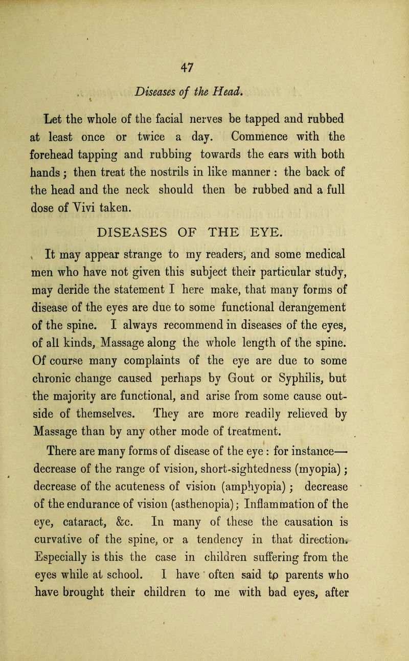 Diseases of the Head, Let the whole of the facial nerves be tapped and rubbed at least once or twice a day. Commence with the forehead tapping and rubbing towards the ears with both hands; then treat the nostrils in like manner : the back of the head and the neck should then be rubbed and a full dose of Yivi taken. DISEASES OF THE EYE. , It may appear strange to my readers, and some medical men who have not given this subject their particular study, may deride the statement I here make, that many forms of disease of the eyes are due to some functional derangement of the spine. I always recommend in diseases of the eyes, of all kinds. Massage along the whole length of the spine. Of course many complaints of the eye are due to some chronic change caused perhaps by Gout or Syphilis, but the majority are functional, and arise from some cause out- side of themselves. They are more readily relieved by Massage than by any other mode of treatment. There are many forms of disease of the eye : for instance— decrease of the range of vision, short-sightedness (myopia); decrease of the acuteness of vision (amphyopia); decrease of the endurance of vision (asthenopia); Inflammation of the eye, cataract, &c. In many of these the causation is curvative of the spine, or a tendency in that direction. Especially is this the case in children suffering from the eyes while at school. I have ' often said tp parents who have brought their children to me with bad eyes, after