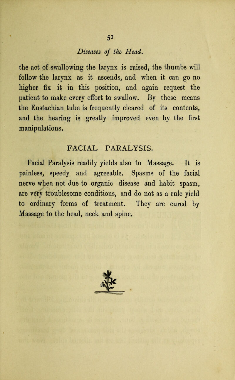 Diseases of the Head. the act of swallowing the larynx is raised, the thumbs will follow the larynx as it ascends, and when it can go no higher fix it in this position, and again request the patient to make every effort to swallow. By these means the Eustachian tube is frequently cleared of its contents, and the hearing is greatly improved even by the first manipulations. FACIAL PARALYSIS. Facial Paralysis readily yields also to Massage. It is painless, speedy and agreeable. Spasms of the facial nerve wljen not due to organic disease and habit spasm, are very troublesome conditions, and do not as a rule yield to ordinary forms of treatment. They are cured by Massage to the head, neck and spine.