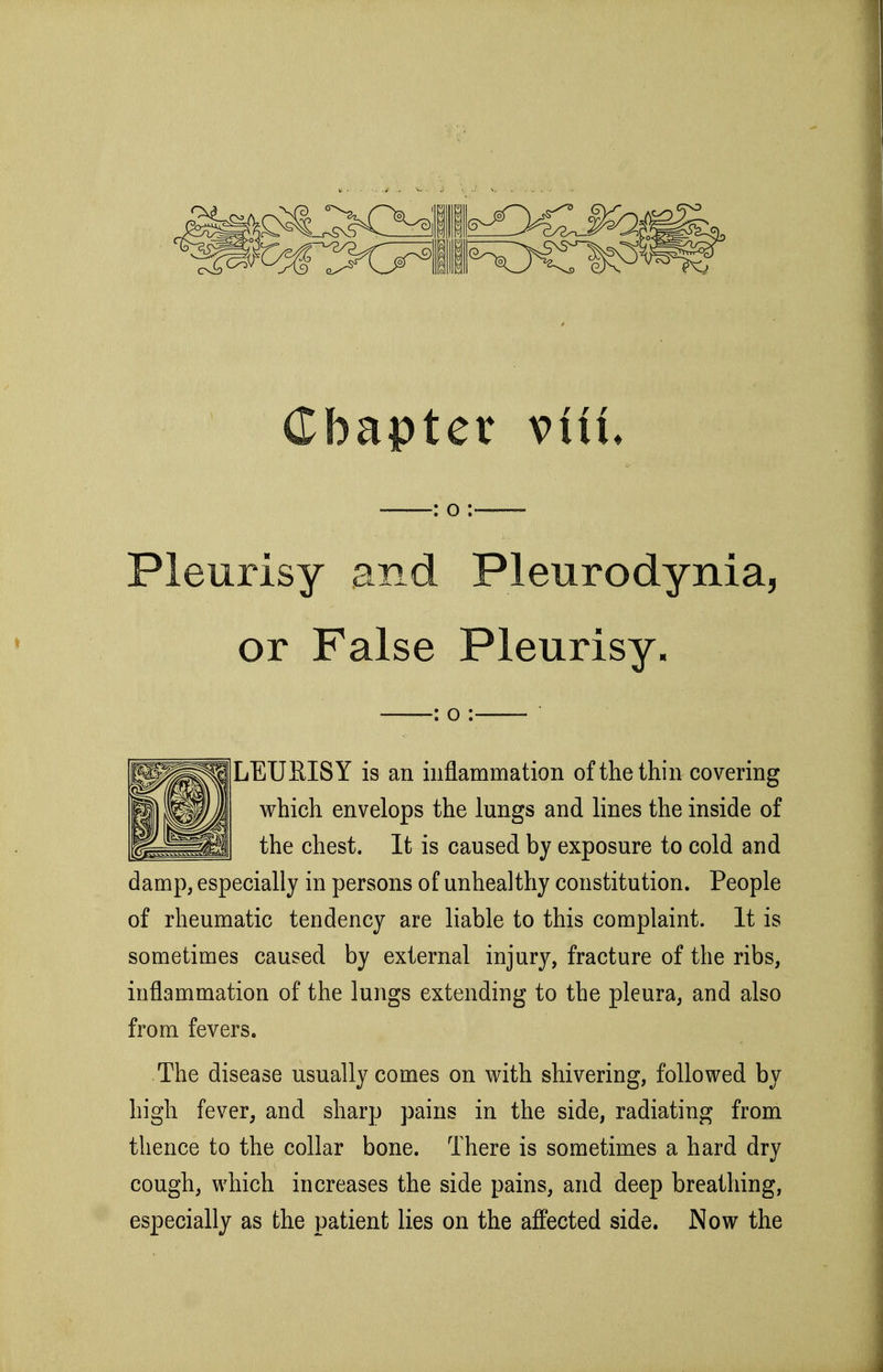 Chapter viit : o : Pleurisy and Pleurodynia, or False Pleurisy, : o : LEURISY is an inflammation of the thin covering which envelops the lungs and lines the inside of the chest. It is caused by exposure to cold and damp, especially in persons of unhealthy constitution. People of rheumatic tendency are liable to this complaint. It is sometimes caused by external injury, fracture of the ribs, inflammation of the lungs extending to the pleura, and also from fevers. The disease usually comes on with shivering, followed by high fever, and sharp pains in the side, radiating from thence to the collar bone. There is sometimes a hard dry cough, which increases the side pains, and deep breathing, especially as the patient lies on the affected side. Now the