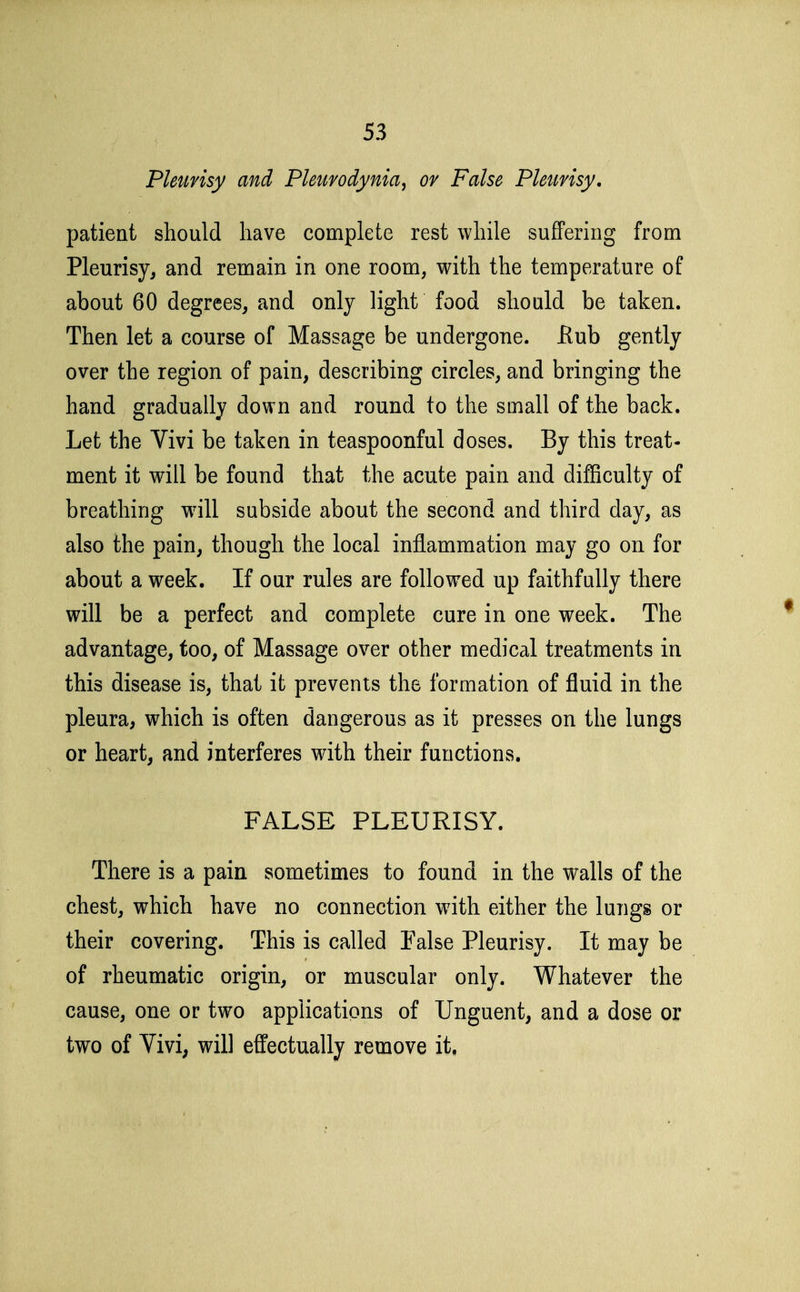 PUiinsy and Pleurodynia, or False Pleurisy. patient should have complete rest while suffering from Pleurisy, and remain in one room, with the temperature of about 60 degrees, and only light food should be taken. Then let a course of Massage be undergone, flub gently over the region of pain, describing circles, and bringing the hand gradually down and round to the small of the back. Let the Vivi be taken in teaspoonful doses. By this treat- ment it will be found that the acute pain and difficulty of breathing w^ill subside about the second and third day, as also the pain, though the local inflammation may go on for about a week. If our rules are followed up faithfully there will be a perfect and complete cure in one week. The advantage, too, of Massage over other medical treatments in this disease is, that it prevents the formation of fluid in the pleura, which is often dangerous as it presses on the lungs or heart, and interferes with their functions. FALSE PLEURISY. There is a pain sometimes to found in the walls of the chest, which have no connection with either the lungs or their covering. This is called False Pleurisy. It may be of rheumatic origin, or muscular only. Whatever the cause, one or two applications of Unguent, and a dose or two of Vivi, will effectually remove it.