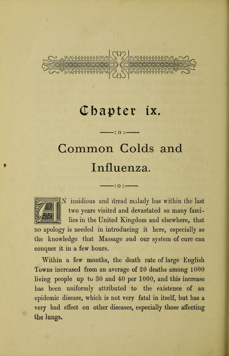 Common Golds and Influenza. N insidious and dread malady has within the last two years visited and devastated so many fami- lies in the United Kingdom and elsewhere, that no apology is needed in introducing it here, especially as the knowledge that Massage and our system of cure can conquer it in a few hours. Within a few months, the death rate of large English Towns increased from an average of 20 deaths among 1000 living people up to 30 and 40 per 1000, and this increase has been uniformly attributed to the existence of an epidemic disease, which is not very fatal in itself, but has a very bad effect on other diseases, especially those affecting the lungs.