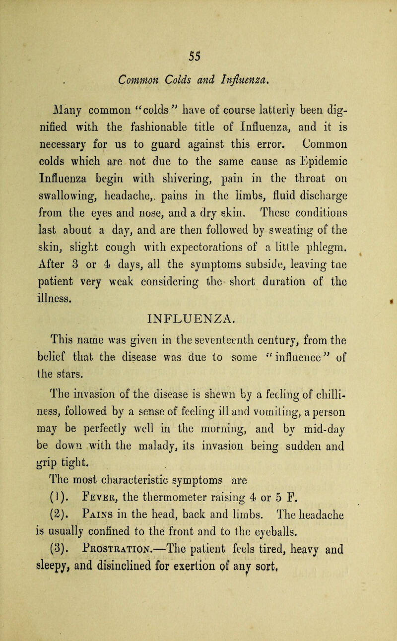 Common Colds and Influen^a» Many common *^colds^^ have of course latterly been dig- nified with the fashionable title of Influenza, and it is necessary for us to guard against this error. Common colds which are not due to the same cause as Epidemic Influenza begin with shivering, pain in the throat on swallowing, headache,, pains in the limbs, fluid discbarge from the eyes and nose, and a dry skin. These conditions last about a day, and are then followed by sweating of the skin, slight cough with expectorations of a little phlegm. After 3 or 4 days, all the symptoms subside, leaving tne patient very weak considering the short duration of the illness. INFLUENZA. This name was given in the seventeenth century, from the belief that the disease was due to some influenceof the stars. The invasion of the disease is shewn by a feeling of chilli- ness, followed by a sense of feeling ill and vomiting, a person may be perfectly well in the morning, and by mid-day be down with the malady, its invasion being sudden and grip tight. The most characteristic symptoms are (1) . Fever, the thermometer raising 4 or 5 F. (2) . Pains in the head, back and limbs. The headache is usually confined to the front and to the eyeballs. (3) . PnosTRATiON.—The patient feels tired, heavy and sleepy, and disinclined for exertion of an^ sort,