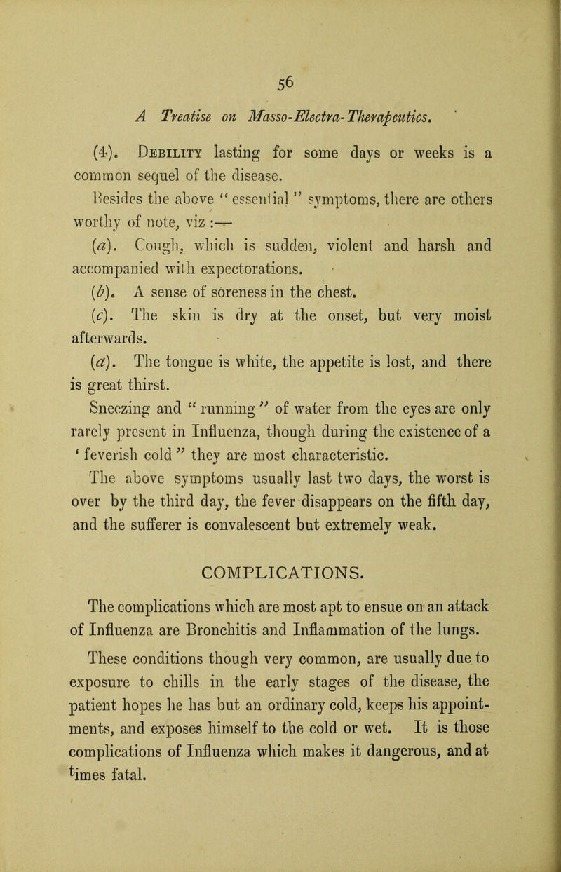 A Treatise on Masso-Electm-Therapeutics. (4)e Debility lasting for some days or weeks is a common seqnel of the disease. Besides the above essentialsymptoms, there are others worthy of note, viz {a). Cough, which is sudden, violent and harsh and accompanied with expectorations. [d), A sense of soreness in the chest. {c). The skin is dry at the onset, but very moist afterwards. {a). The tongue is white, the appetite is lost, and there is great thirst. Sneezing and  runningof water from the eyes are only rarely present in Influenza, though during the existence of a ' feverish cold  they are most characteristic. The above symptoms usually last two days, the worst is over by the third day, the fever disappears on the fifth day, and the sufferer is convalescent but extremely weak. COMPLICATIONS. The complications which are most apt to ensue on an attack of Influenza are Bronchitis and Inflammation of the lungs. These conditions though very common, are usually due to exposure to chills in the early stages of the disease, the patient hopes lie has but an ordinary cold, keeps his appoint- ments, and exposes himself to the cold or wet. It is those complications of Influenza which makes it dangerous, and at ^irnes fatal.
