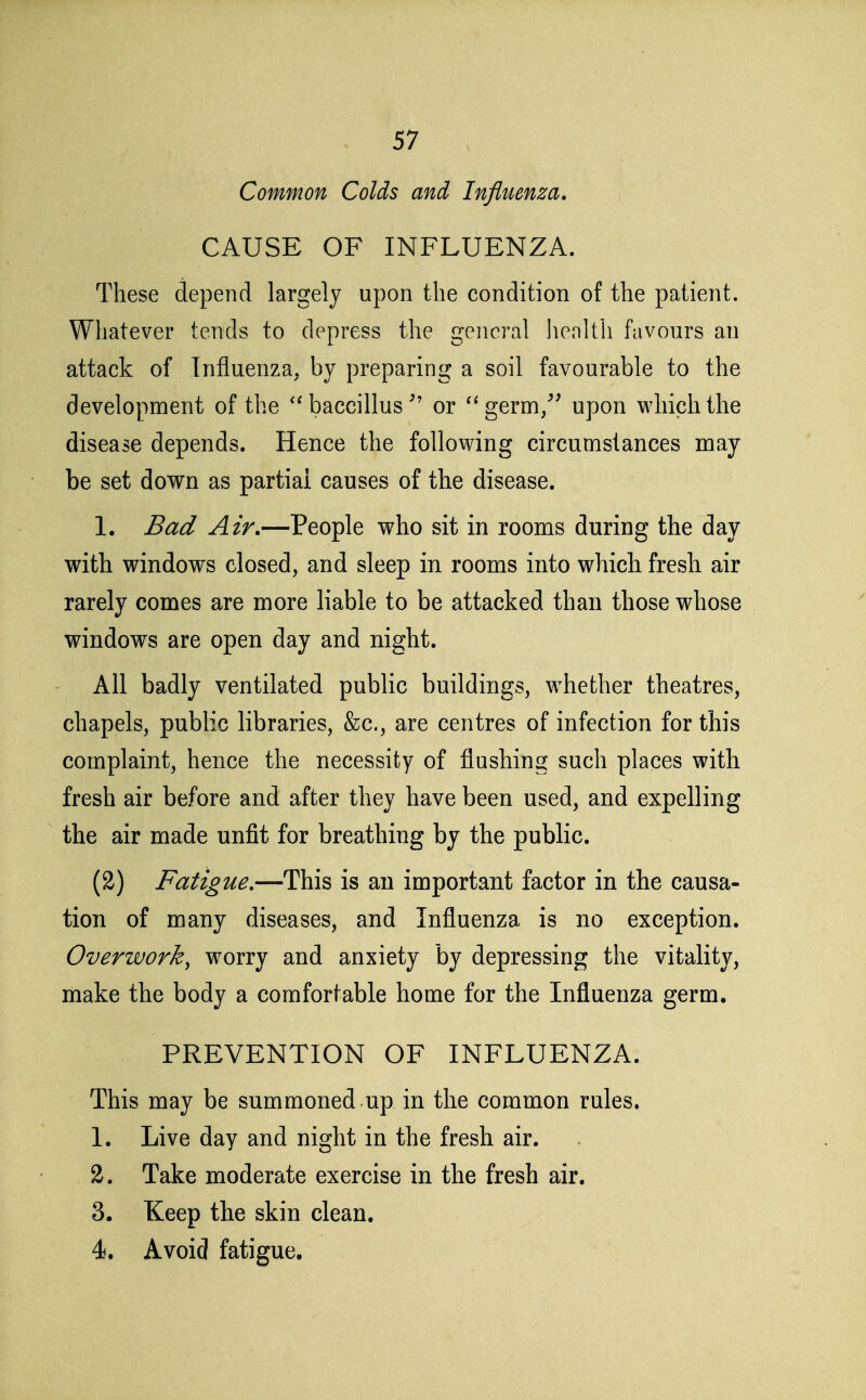 Common Colds and Influenza. CAUSE OF INFLUENZA. These depend largely upon the condition of the patient. Whatever tends to depress the general health favours an attack of Influenza, by preparing a soil favourable to the development of the baccillus ^' or '^germ/' upon which the disease depends. Hence the foUovving circumstances may be set down as partial causes of the disease. 1. Bad Air.—People who sit in rooms during the day with windows closed, and sleep in rooms into which fresh air rarely comes are more liable to be attacked than those whose windows are open day and night. All badly ventilated public buildings, w^hether theatres, chapels, public libraries, &c., are centres of infection for this complaint, hence the necessity of flushing such places with fresh air before and after they have been used, and expelling the air made unfit for breathing by the public. (2) Fatigue.—This is an important factor in the causa- tion of many diseases, and Influenza is no exception. Overwork^ worry and anxiety by depressing the vitality, make the body a comfortable home for the Influenza germ. PREVENTION OF INFLUENZA. This may be summoned .up in the common rules. 1. Live day and night in the fresh air. 2. Take moderate exercise in the fresh air. 3. Keep the skin clean. 4. Avoid fatigue.