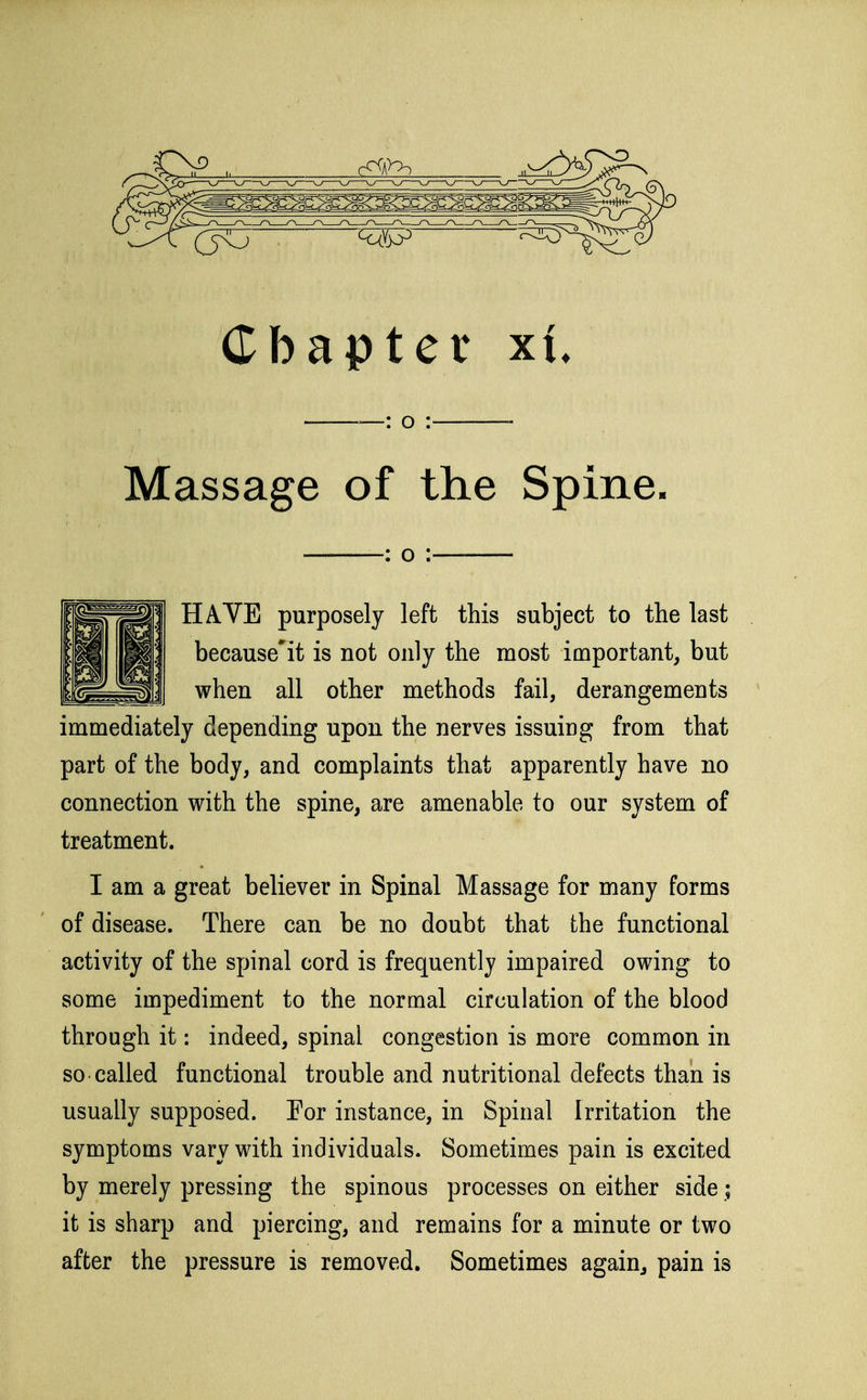 —: o : Massage of the Spine. : o : HAVE purposely left this subject to the last because'it is not only the most important, but when all other methods fail, derangements immediately depending upon the nerves issuing from that part of the body, and complaints that apparently have no connection with the spine, are amenable to our system of treatment. I am a great believer in Spinal Massage for many forms of disease. There can be no doubt that the functional activity of the spinal cord is frequently impaired owing to some impediment to the normal circulation of the blood through it: indeed, spinal congestion is more common in so called functional trouble and nutritional defects than is usually supposed. Por instance, in Spinal Irritation the symptoms vary with individuals. Sometimes pain is excited by merely pressing the spinous processes on either side; it is sharp and piercing, and remains for a minute or two after the pressure is removed. Sometimes again, pain is