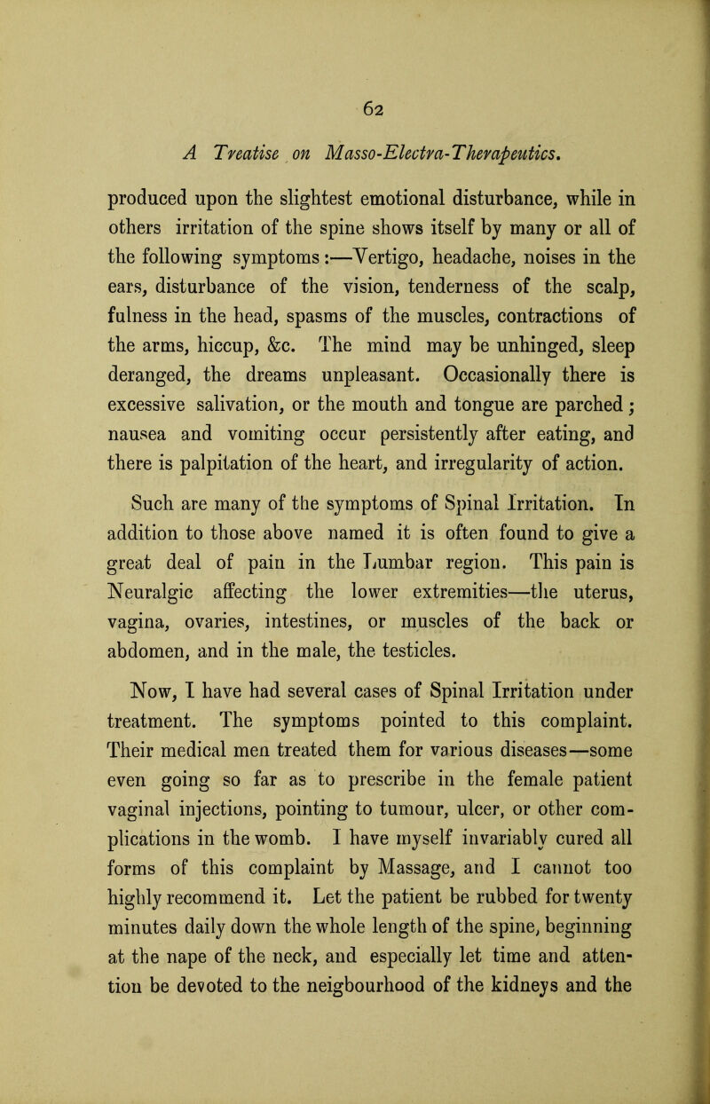 A Treatise on MassO'Electm-Thempeutics, produced upon the slightest emotional disturbance, while in others irritation of the spine shows itself by many or all of the following symptoms :—Vertigo, headache, noises in the ears, disturbance of the vision, tenderness of the scalp, fulness in the head, spasms of the muscles, contractions of the arms, hiccup, &c. The mind may be unhinged, sleep deranged, the dreams unpleasant. Occasionally there is excessive salivation, or the mouth and tongue are parched; nausea and vomiting occur persistently after eating, and there is palpitation of the heart, and irregularity of action. Such are many of the symptoms of Spinal Irritation. In addition to those above named it is often found to give a great deal of pain in the Lumbar region. This pain is Neuralgic affecting the lower extremities—the uterus, vagina, ovaries, intestines, or muscles of the back or abdomen, and in the male, the testicles. Now, I have had several cases of Spinal Irritation under treatment. The symptoms pointed to this complaint. Their medical men treated them for various diseases—some even going so far as to prescribe in the female patient vaginal injections, pointing to tumour, ulcer, or other com- plications in the womb. I have myself invariably cured all forms of this complaint by Massage, and I cannot too highly recommend it. Let the patient be rubbed for twenty minutes daily down the whole length of the spine, beginning at the nape of the neck, and especially let time and atten- tion be devoted to the neigbourhood of the kidneys and the
