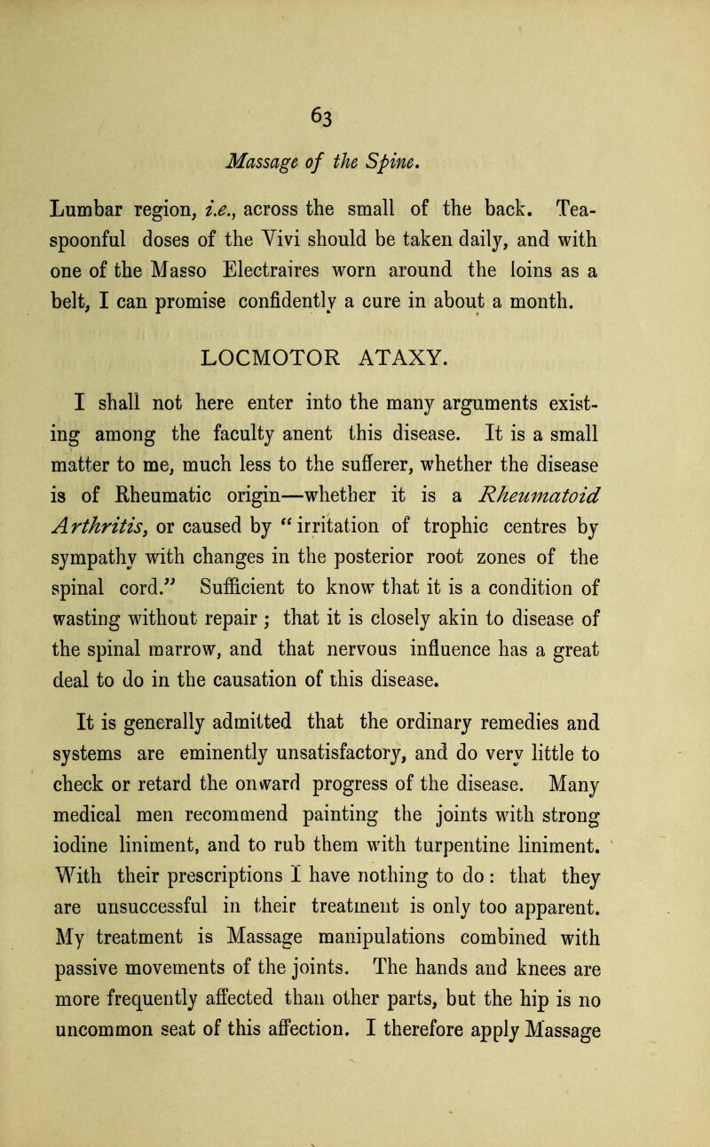 Massage of the Spine. Lumbar region, i,e.^ across the small of the back. Tea- spoonful doses of the Vivi should be taken daily, and with one of the Masso Electraires worn around the loins as a belt, I can promise confidently a cure in about a month. LOCMOTOR ATAXY. I shall not here enter into the many arguments exist- ing among the faculty anent this disease. It is a small matter to me, much less to the sufferer, whether the disease is of Rheumatic origin—whether it is a Rheumatoid Arthritis^ or caused by irritation of trophic centres by sympathy with changes in the posterior root zones of the spinal cord. Sufficient to know that it is a condition of wasting without repair ; that it is closely akin to disease of the spinal marrow, and that nervous influence has a great deal to do in the causation of this disease. It is generally admitted that the ordinary remedies and systems are eminently unsatisfactory, and do very little to check or retard the onward progress of the disease. Many medical men recommend painting the joints with strong iodine liniment, and to rub them with turpentine liniment. With their prescriptions I have nothing to do : that they are unsuccessful in their treatment is only too apparent. My treatment is Massage manipulations combined with passive movements of the joints. The hands and knees are more frequently affected than other parts, but the hip is no uncommon seat of this affection. I therefore apply Massage