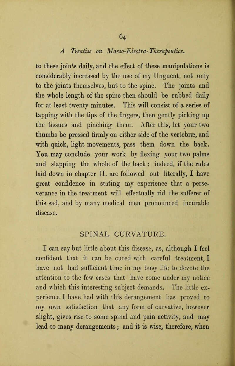A Treatise on Masso-Electra-Therapeutics. to these joints daily, and the effect of these manipulations is considerably increased by the use of my Unguent, not only to the joints themselves, but to the spine. The joints and the whole length of the spine then should be rubbed daily for at least twenty minutes. This will consist of a series of tapping with the tips of the fingers, then gently picking up the tissues and pinching them. After this, let your two thumbs be pressed firmly on either side of the vertebrae, and with quick, light movements, pass them down the back. You may conclude your work by flexing your two palms and slapping the whole of the back : indeed, if the rules laid down in chapter II. are followed out literally, I have great confidence in stating my experience that a perse- verance in the treatment will effectually rid the sufferer of this sad, and by many medical men pronounced incurable disease. SPINAL CURVATURE. I can say but little about this disease, as, although I feel confident that it can be cured with careful treatment, I have not had sufficient time in my busy life to devote the attention to the few cases that have come under my notice and which this interesting subject demands. The little ex- perience I have had with this derangement has proved to my own satisfaction that any form of curvative, however slight, gives rise to some spinal and pain activity, and may lead to many derangements; and it is wise, therefore, when