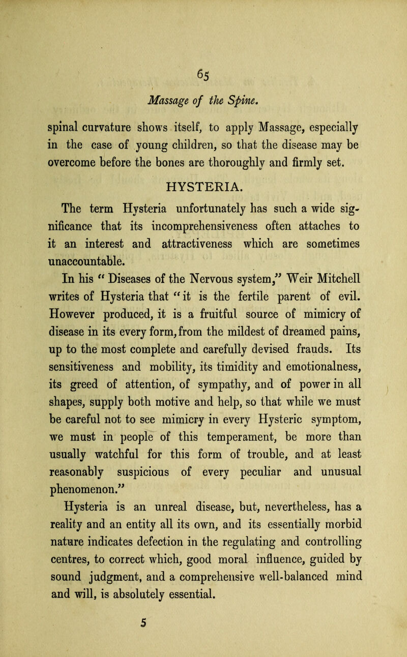 Massage of the Spine. spinal curvature shows itself, to apply Massage, especially in the case of young children, so that the disease may be overcome before the bones are thoroughly and firmly set. HYSTERIA. The term Hysteria unfortunately has such a wide sig- nificance that its incomprehensiveness often attaches to it an interest and attractiveness which are sometimes unaccountable. In his  Diseases of the Nervous system,^^ Weir Mitchell writes of Hysteria that  it is the fertile parent of evil. However produced, it is a fruitful source of mimicry of disease in its every form, from the mildest of dreamed pains, up to the most complete and carefully devised frauds. Its sensitiveness and mobility, its timidity and emotionalness, its greed of attention, of sympathy, and of power in all shapes, supply both motive and help, so that while we must be careful not to see mimicry in every Hysteric symptom, we must in people of this temperament, be more than usually watchful for this form of trouble, and at least reasonably suspicious of every peculiar and unusual phenomenon. Hysteria is an unreal disease, but, nevertheless, has a reality and an entity all its own, and its essentially morbid nature indicates defection in the regulating and controlling centres, to correct which, good moral influence, guided by sound judgment, and a comprehensive well-balanced mind and will, is absolutely essential. 5