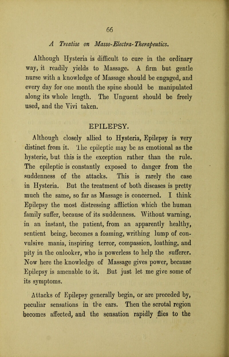 A Treatise on Masso-Mectra-Therapeutics, Although Hysteria is difficult to cure in the ordinary way, it readily yields to Massage. A firm but gentle nurse with a knowledge of Massage should be engaged, and every day for one month the spine should be manipulated along its whole length. The Unguent should be freely used, and the Vivi taken, EPILEPSY. Although closely allied to Hysteria, Epilepsy is very distinct from it. llie epileptic may be as emotional as the hysteric, but this is the exception rather than the rule. The epileptic is constantly exposed to danger from the suddenness of the attacks. This is rarely the case in Hysteria. But the treatment of both diseases is pretty much the same, so far as Massage is concerned. I think Epilepsy the most distressing affliction which the human family suffer, because of its suddenness. Without warning, in an instant, the patient, from an apparently healthy, sentient being, becomes a foaming, writhing lump of con- vulsive mania, inspiring terror, compassion, loathing, and pity in the onlooker, who is powerless to help the sufferer. Now here the knowledge of Massage gives power, because Epilepsy is amenable to it. But just let me give some of its symptoms. Attacks of Epilepsy generally begin, or are preceded by, peculiar sensations in the ears. Then the scrotal region becomes affected, and the sensation rapidly flies to the