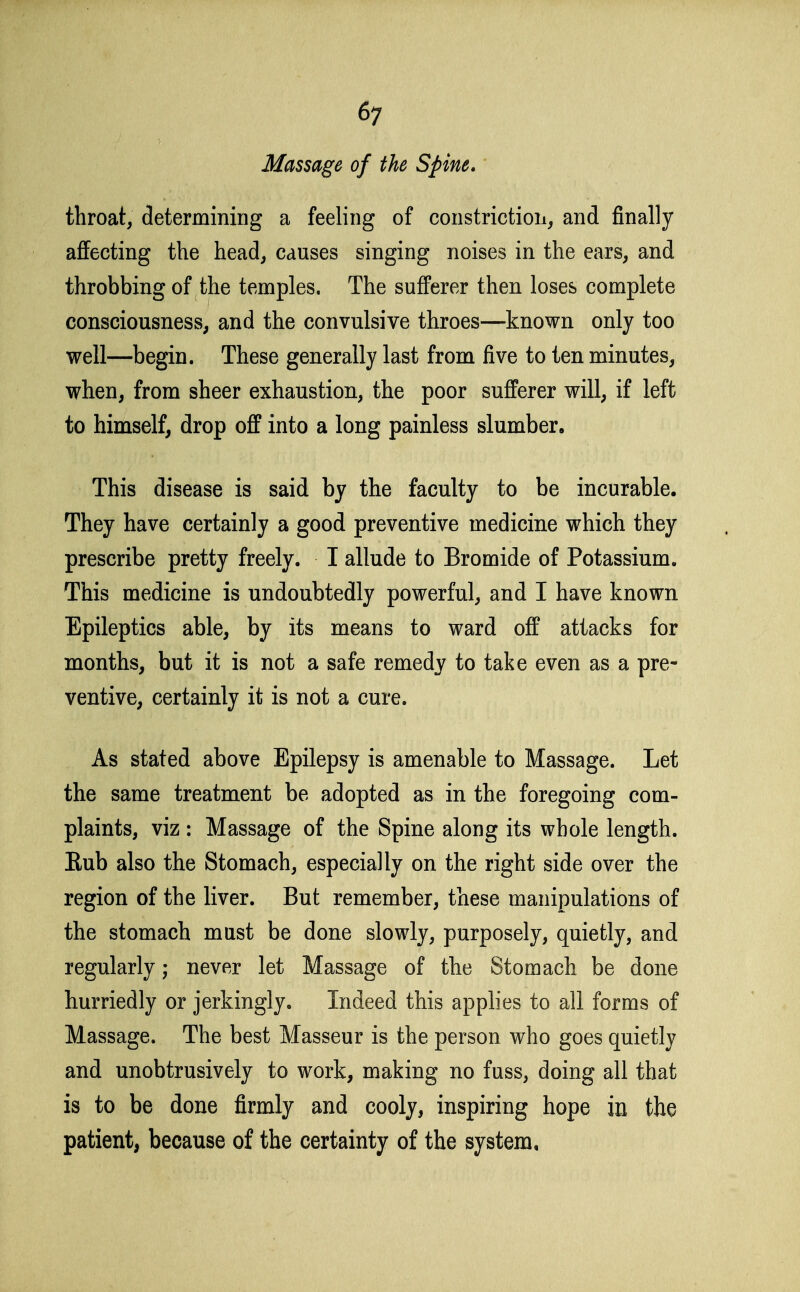 Massage of the Spine, throat, determining a feeling of constriction, and finally affecting the head, causes singing noises in the ears, and throbbing of the temples. The sufferer then loses complete consciousness, and the convulsive throes—known only too well—begin. These generally last from five to ten minutes, when, from sheer exhaustion, the poor sufferer will, if left to himself, drop off into a long painless slumber. This disease is said by the faculty to be incurable. They have certainly a good preventive medicine which they prescribe pretty freely. I allude to Bromide of Potassium. This medicine is undoubtedly powerful, and I have known Epileptics able, by its means to ward off attacks for months, but it is not a safe remedy to take even as a pre- ventive, certainly it is not a cure. As stated above Epilepsy is amenable to Massage. Let the same treatment be adopted as in the foregoing com- plaints, viz : Massage of the Spine along its whole length. Eub also the Stomach, especially on the right side over the region of the liver. But remember, these manipulations of the stomach must be done slowly, purposely, quietly, and regularly never let Massage of the Stomach be done hurriedly or jerkingly. Indeed this applies to all forms of Massage. The best Masseur is the person who goes quietly and unobtrusively to work, making no fuss, doing all that is to be done firmly and cooly, inspiring hope in the patient, because of the certainty of the system.