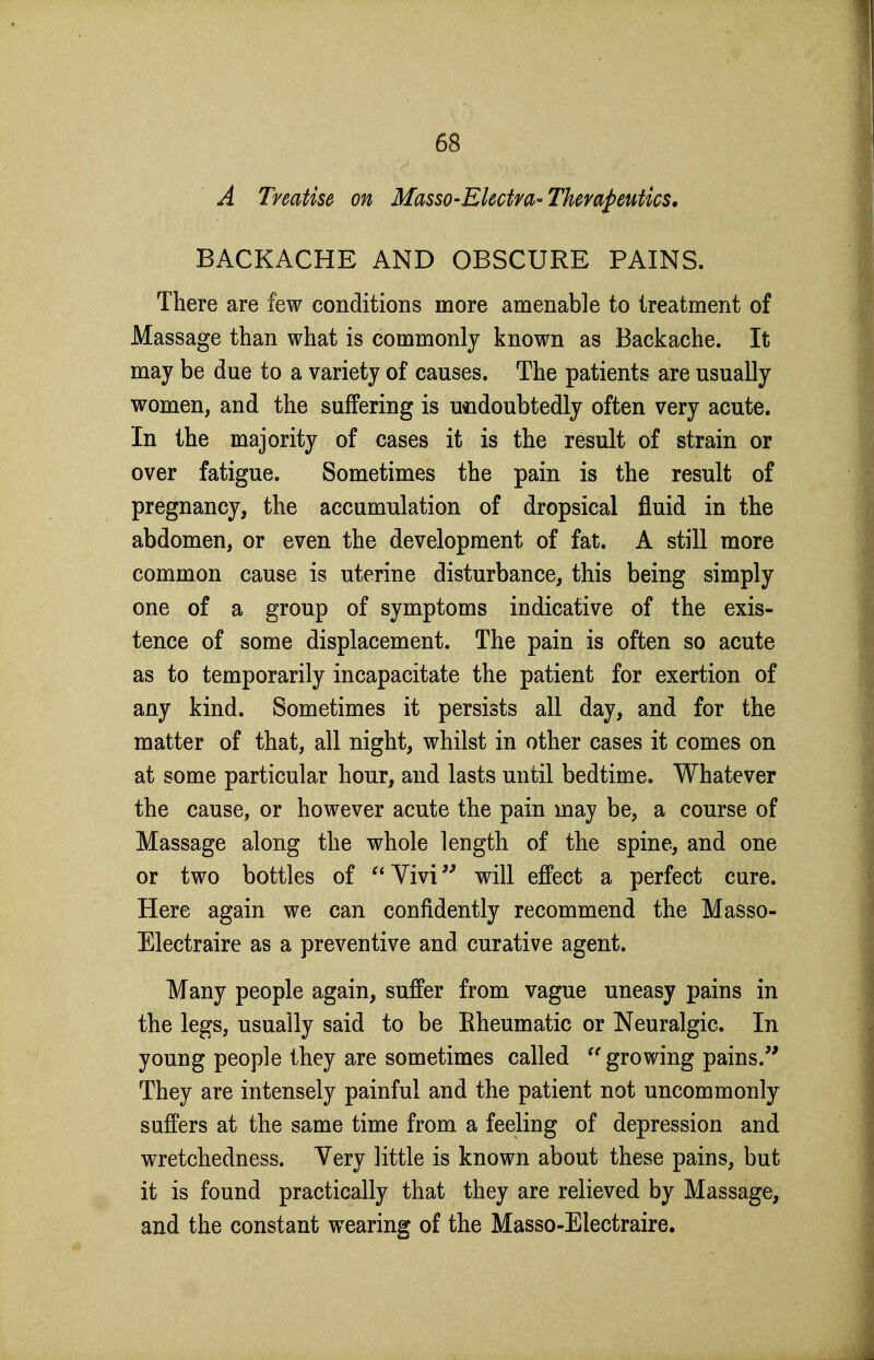 A Treatise on Masso-Ekctm-Therapeutics. BACKACHE AND OBSCURE PAINS. There are few conditions more amenable to treatment of Massage than what is commonly known as Backache. It may be due to a variety of causes. The patients are usually women, and the suffering is u«idoubtedly often very acute. In the majority of cases it is the result of strain or over fatigue. Sometimes the pain is the result of pregnancy, the accumulation of dropsical fluid in the abdomen, or even the development of fat. A still more common cause is uterine disturbance, this being simply one of a group of symptoms indicative of the exis- tence of some displacement. The pain is often so acute as to temporarily incapacitate the patient for exertion of any kind. Sometimes it persists all day, and for the matter of that, all night, whilst in other cases it comes on at some particular hour, and lasts until bedtime. Whatever the cause, or however acute the pain may be, a course of Massage along the whole length of the spine, and one or two bottles of Vivi will effect a perfect cure. Here again we can confidently recommend the Masso- Electraire as a preventive and curative agent. Many people again, suffer from vague uneasy pains in the legs, usually said to be Eheumatic or Neuralgic. In young people they are sometimes called growing pains.'' They are intensely painful and the patient not uncommonly suffers at the same time from a feeling of depression and wretchedness. Very little is known about these pains, but it is found practically that they are relieved by Massage, and the constant wearing of the Masso-Electraire.