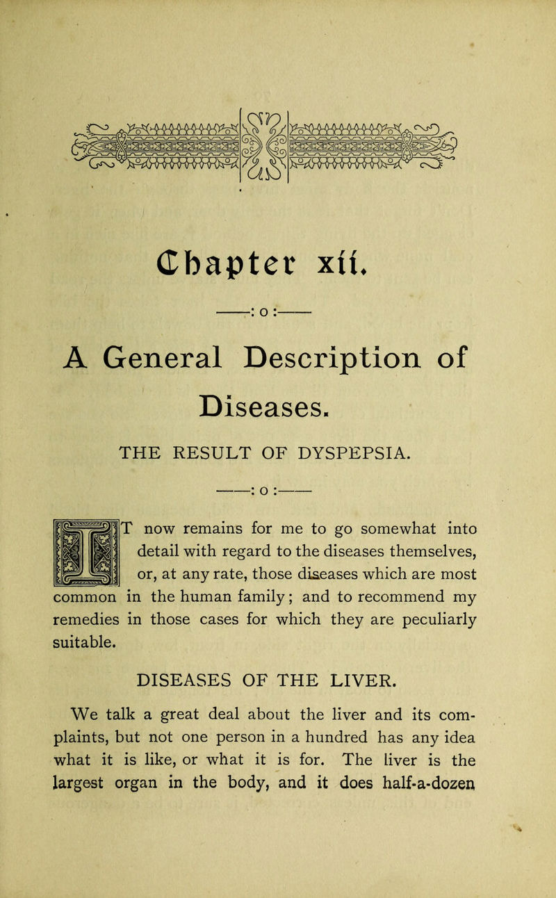 Cbaptet XIX. : o : A General Description of Diseases. THE RESULT OF DYSPEPSIA. : o : T now remains for me to go somewhat into detail with regard to the diseases themselves, or, at any rate, those diseases which are most common in the human family; and to recommend my remedies in those cases for which they are peculiarly suitable. DISEASES OF THE LIVER. We talk a great deal about the liver and its com- plaints, but not one person in a hundred has any idea what it is like, or what it is for. The liver is the largest organ in the body, and it does half-a-dozen