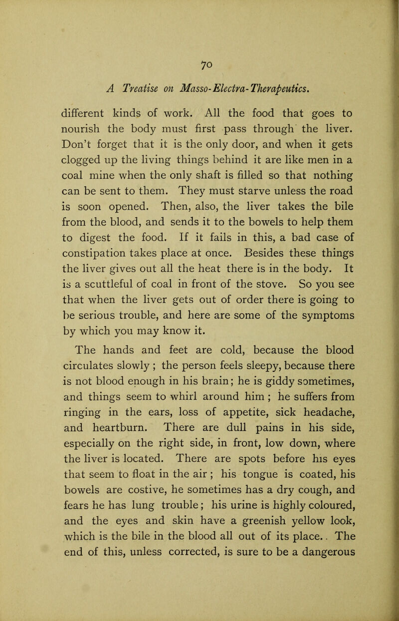 A Treatise on Masso-Electra-Therapeutics, different kinds of work. All the food that goes to nourish the body must first pass through the liver. Don't forget that it is the only door, and when it gets clogged up the living things behind it are like men in a coal mine when the only shaft is filled so that nothing can be sent to them. They must starve unless the road is soon opened. Then, also, the liver takes the bile from the blood, and sends it to the bowels to help them to digest the food. If it fails in this, a bad case of constipation takes place at once. Besides these things the liver gives out all the heat there is in the body. It is a scuttleful of coal in front of the stove. So you see that when the liver gets out of order there is going to be serious trouble, and here are some of the symptoms by which you may know it. The hands and feet are cold, because the blood circulates slowly ; the person feels sleepy, because there is not blood enough in his brain; he is giddy sometimes, and things seem to whirl around him ; he suffers from ringing in the ears, loss of appetite, sick headache, and heartburn. There are dull pains in his side, especially on the right side, in front, low down, where the liver is located. There are spots before his eyes that seem to float in the air ; his tongue is coated, his bowels are costive, he sometimes has a dry cough, and fears he has lung trouble; his urine is highly coloured, and the eyes and skin have a greenish yellow look, which is the bile in the blood all out of its place.. The end of this, unless corrected, is sure to be a dangerous