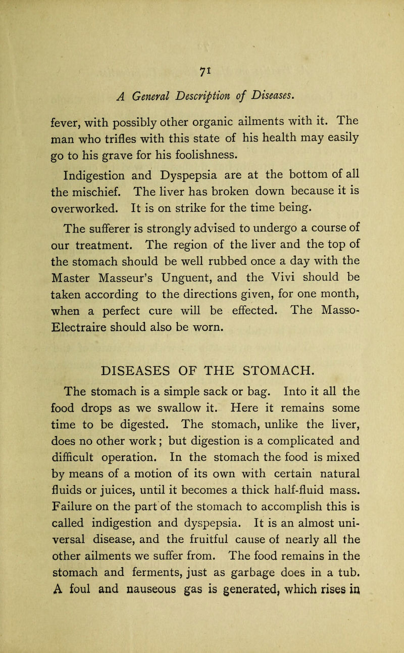 A General Description of Diseases. fever, with possibly other organic ailments with it. The man who trifles with this state of his health may easily go to his grave for his foolishness. Indigestion and Dyspepsia are at the bottom of all the mischief. The liver has broken down because it is overworked. It is on strike for the time being. The sufferer is strongly advised to undergo a course of our treatment. The region of the liver and the top of the stomach should be well rubbed once a day with the Master Masseur's Unguent, and the Vivi should be taken according to the directions given, for one month, when a perfect cure will be effected. The Masso- Electraire should also be worn. DISEASES OF THE STOMACH. The stomach is a simple sack or bag. Into it all the food drops as we swallow it. Here it remains some time to be digested. The stomach, unlike the liver, does no other work; but digestion is a complicated and difficult operation. In the stomach the food is mixed by means of a motion of its own with certain natural fluids or juices, until it becomes a thick half-fluid mass. Failure on the part of the stomach to accomplish this is called indigestion and dyspepsia. It is an almost uni- versal disease, and the fruitful cause of nearly all the other ailments we suffer from. The food remains in the stomach and ferments, just as garbage does in a tub. A foul and nauseous gas is generated, which rises ix\